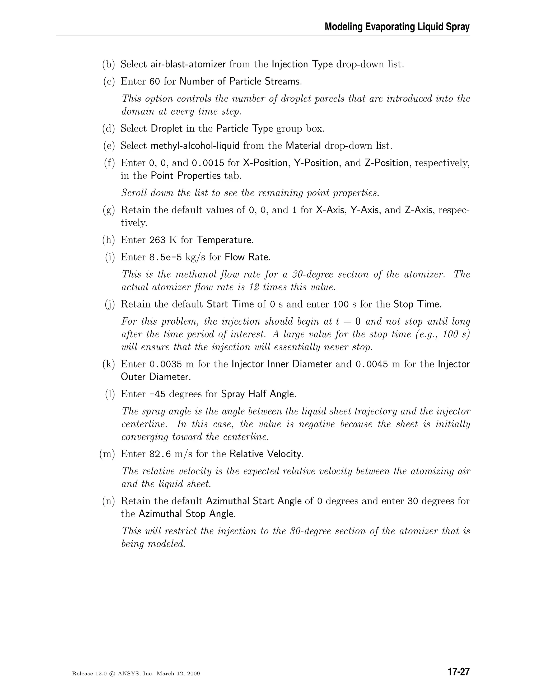 Modeling Evaporating Liquid Spray
(b) Select air-blast-atomizer from the Injection Type drop-down list.
(c) Enter 60 for Number of Particle Streams.
This option controls the number of droplet parcels that are introduced into the
domain at every time step.
(d) Select Droplet in the Particle Type group box.
(e) Select methyl-alcohol-liquid from the Material drop-down list.
(f) Enter 0, 0, and 0.0015 for X-Position, Y-Position, and Z-Position, respectively,
in the Point Properties tab.
Scroll down the list to see the remaining point properties.
(g) Retain the default values of 0, 0, and 1 for X-Axis, Y-Axis, and Z-Axis, respec-
tively.
(h) Enter 263 K for Temperature.
(i) Enter 8.5e-5 kg/s for Flow Rate.
This is the methanol ﬂow rate for a 30-degree section of the atomizer. The
actual atomizer ﬂow rate is 12 times this value.
(j) Retain the default Start Time of 0 s and enter 100 s for the Stop Time.
For this problem, the injection should begin at t = 0 and not stop until long
after the time period of interest. A large value for the stop time (e.g., 100 s)
will ensure that the injection will essentially never stop.
(k) Enter 0.0035 m for the Injector Inner Diameter and 0.0045 m for the Injector
Outer Diameter.
(l) Enter -45 degrees for Spray Half Angle.
The spray angle is the angle between the liquid sheet trajectory and the injector
centerline. In this case, the value is negative because the sheet is initially
converging toward the centerline.
(m) Enter 82.6 m/s for the Relative Velocity.
The relative velocity is the expected relative velocity between the atomizing air
and the liquid sheet.
(n) Retain the default Azimuthal Start Angle of 0 degrees and enter 30 degrees for
the Azimuthal Stop Angle.
This will restrict the injection to the 30-degree section of the atomizer that is
being modeled.
Release 12.0 c ANSYS, Inc. March 12, 2009 17-27
 