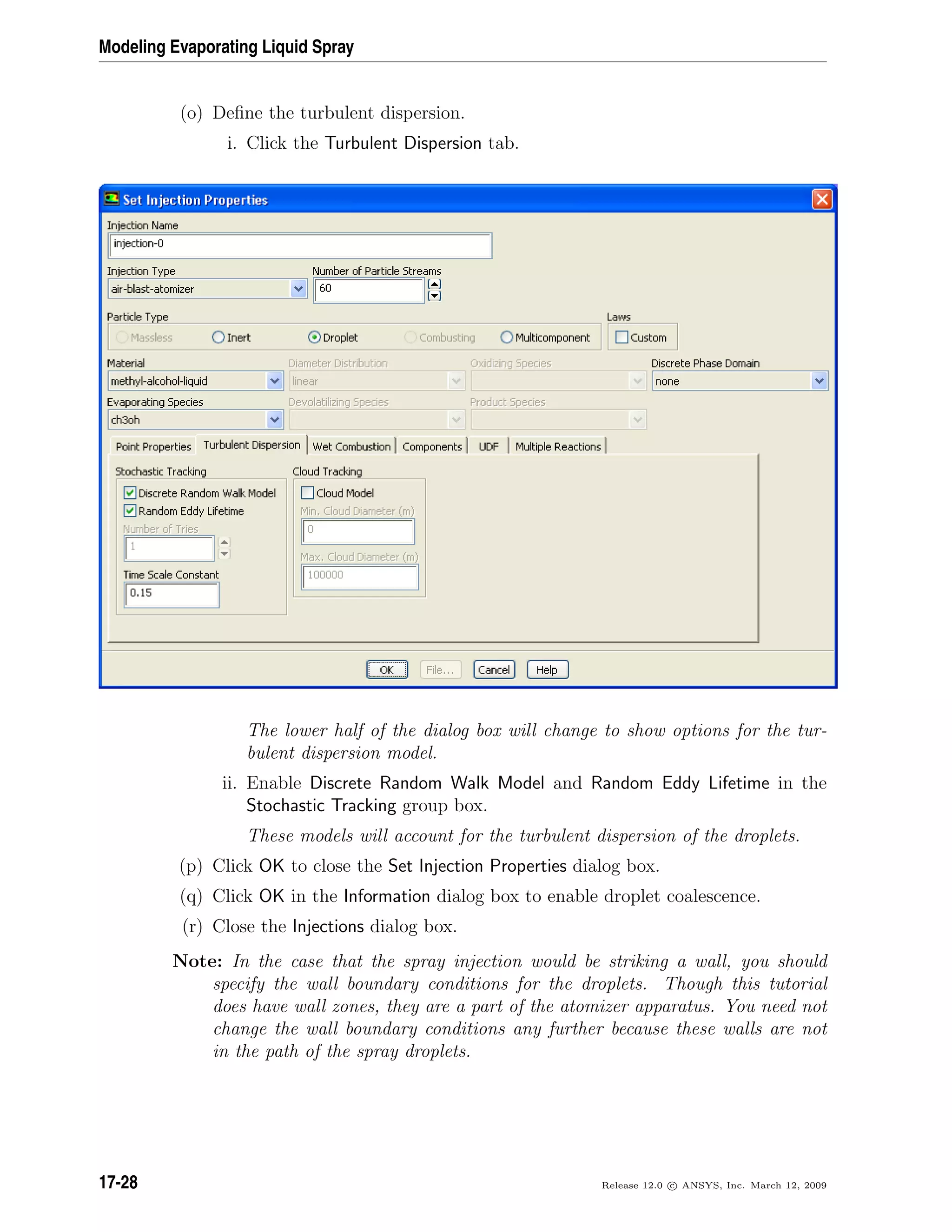 Modeling Evaporating Liquid Spray
(o) Deﬁne the turbulent dispersion.
i. Click the Turbulent Dispersion tab.
The lower half of the dialog box will change to show options for the tur-
bulent dispersion model.
ii. Enable Discrete Random Walk Model and Random Eddy Lifetime in the
Stochastic Tracking group box.
These models will account for the turbulent dispersion of the droplets.
(p) Click OK to close the Set Injection Properties dialog box.
(q) Click OK in the Information dialog box to enable droplet coalescence.
(r) Close the Injections dialog box.
Note: In the case that the spray injection would be striking a wall, you should
specify the wall boundary conditions for the droplets. Though this tutorial
does have wall zones, they are a part of the atomizer apparatus. You need not
change the wall boundary conditions any further because these walls are not
in the path of the spray droplets.
17-28 Release 12.0 c ANSYS, Inc. March 12, 2009
 