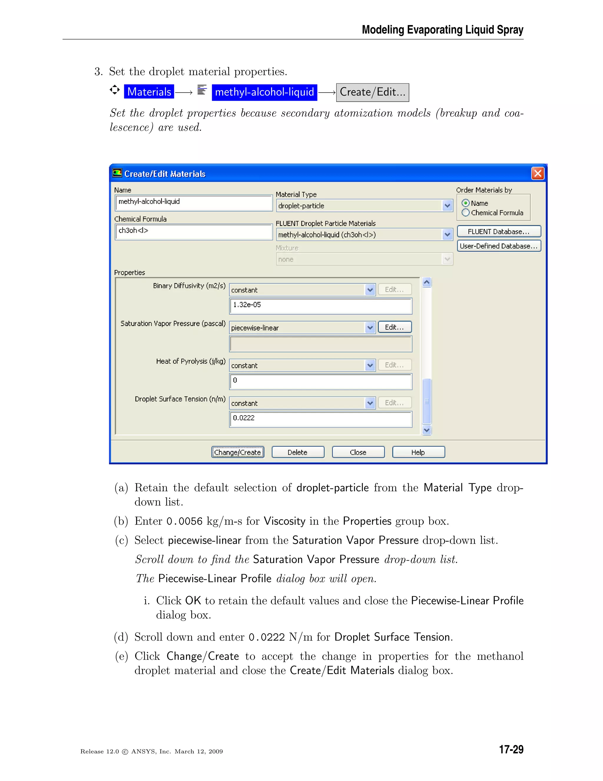 Modeling Evaporating Liquid Spray
3. Set the droplet material properties.
Materials −→ methyl-alcohol-liquid −→ Create/Edit...
Set the droplet properties because secondary atomization models (breakup and coa-
lescence) are used.
(a) Retain the default selection of droplet-particle from the Material Type drop-
down list.
(b) Enter 0.0056 kg/m-s for Viscosity in the Properties group box.
(c) Select piecewise-linear from the Saturation Vapor Pressure drop-down list.
Scroll down to ﬁnd the Saturation Vapor Pressure drop-down list.
The Piecewise-Linear Proﬁle dialog box will open.
i. Click OK to retain the default values and close the Piecewise-Linear Proﬁle
dialog box.
(d) Scroll down and enter 0.0222 N/m for Droplet Surface Tension.
(e) Click Change/Create to accept the change in properties for the methanol
droplet material and close the Create/Edit Materials dialog box.
Release 12.0 c ANSYS, Inc. March 12, 2009 17-29
 