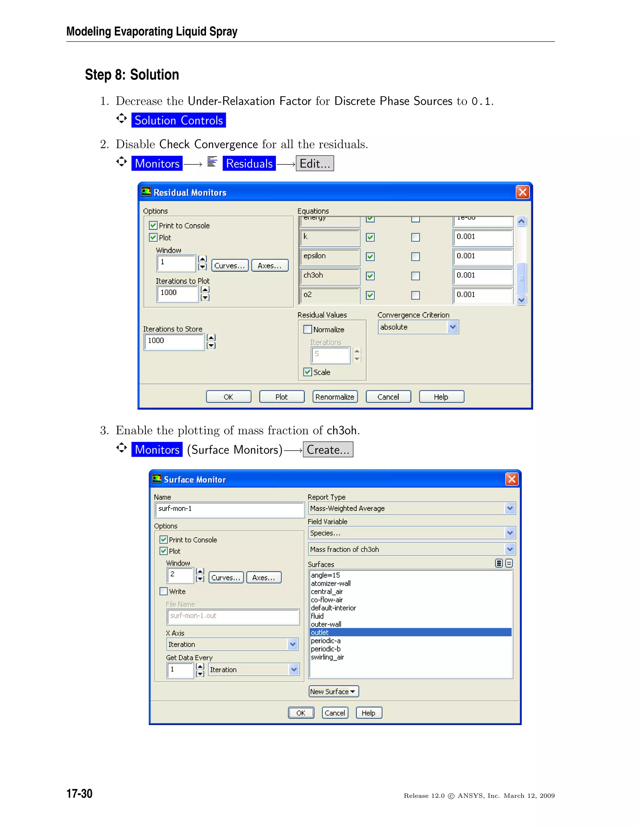 Modeling Evaporating Liquid Spray
Step 8: Solution
1. Decrease the Under-Relaxation Factor for Discrete Phase Sources to 0.1.
Solution Controls
2. Disable Check Convergence for all the residuals.
Monitors −→ Residuals −→ Edit...
3. Enable the plotting of mass fraction of ch3oh.
Monitors (Surface Monitors)−→ Create...
17-30 Release 12.0 c ANSYS, Inc. March 12, 2009
 