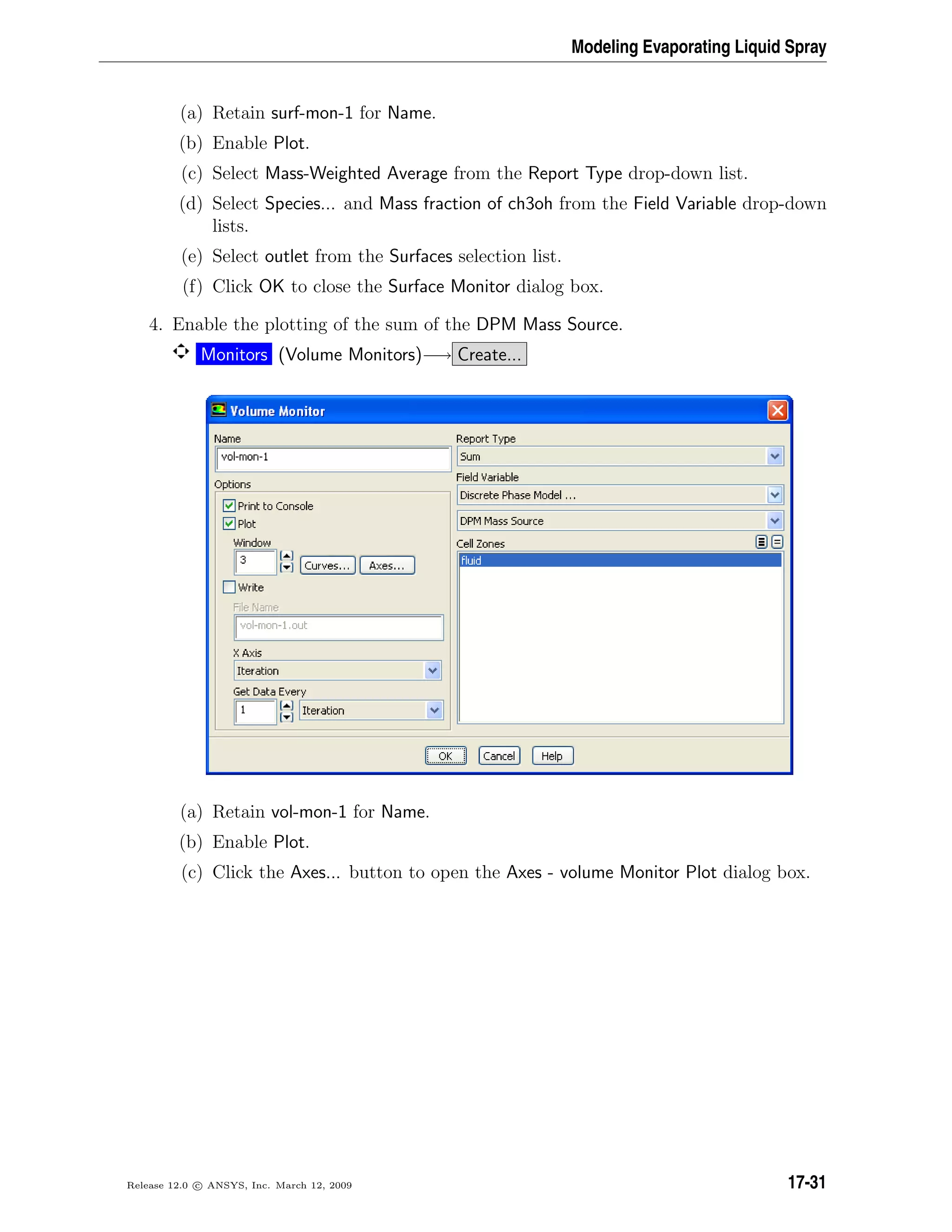 Modeling Evaporating Liquid Spray
(a) Retain surf-mon-1 for Name.
(b) Enable Plot.
(c) Select Mass-Weighted Average from the Report Type drop-down list.
(d) Select Species... and Mass fraction of ch3oh from the Field Variable drop-down
lists.
(e) Select outlet from the Surfaces selection list.
(f) Click OK to close the Surface Monitor dialog box.
4. Enable the plotting of the sum of the DPM Mass Source.
Monitors (Volume Monitors)−→ Create...
(a) Retain vol-mon-1 for Name.
(b) Enable Plot.
(c) Click the Axes... button to open the Axes - volume Monitor Plot dialog box.
Release 12.0 c ANSYS, Inc. March 12, 2009 17-31
 