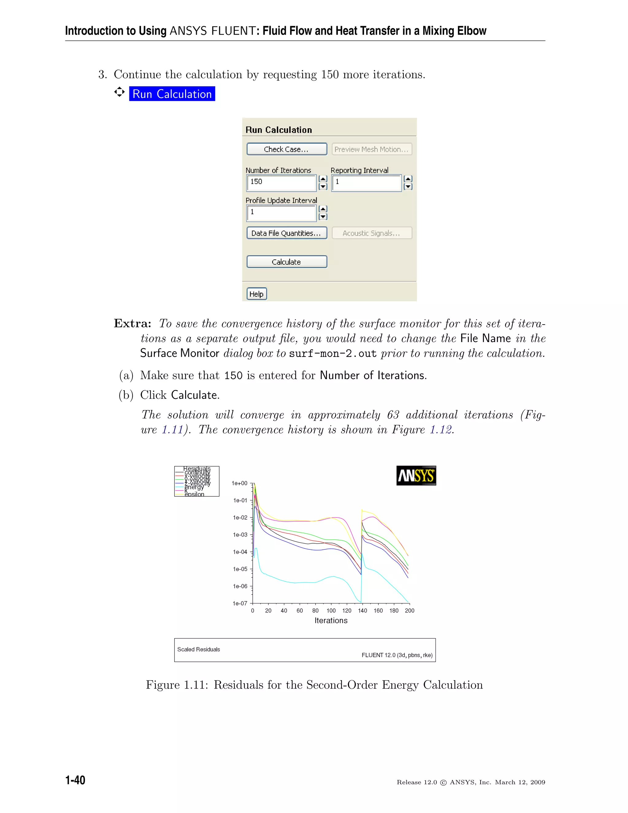 Introduction to Using ANSYS FLUENT: Fluid Flow and Heat Transfer in a Mixing Elbow
3. Continue the calculation by requesting 150 more iterations.
Run Calculation
Extra: To save the convergence history of the surface monitor for this set of itera-
tions as a separate output ﬁle, you would need to change the File Name in the
Surface Monitor dialog box to surf-mon-2.out prior to running the calculation.
(a) Make sure that 150 is entered for Number of Iterations.
(b) Click Calculate.
The solution will converge in approximately 63 additional iterations (Fig-
ure 1.11). The convergence history is shown in Figure 1.12.
Figure 1.11: Residuals for the Second-Order Energy Calculation
1-40 Release 12.0 c ANSYS, Inc. March 12, 2009
 