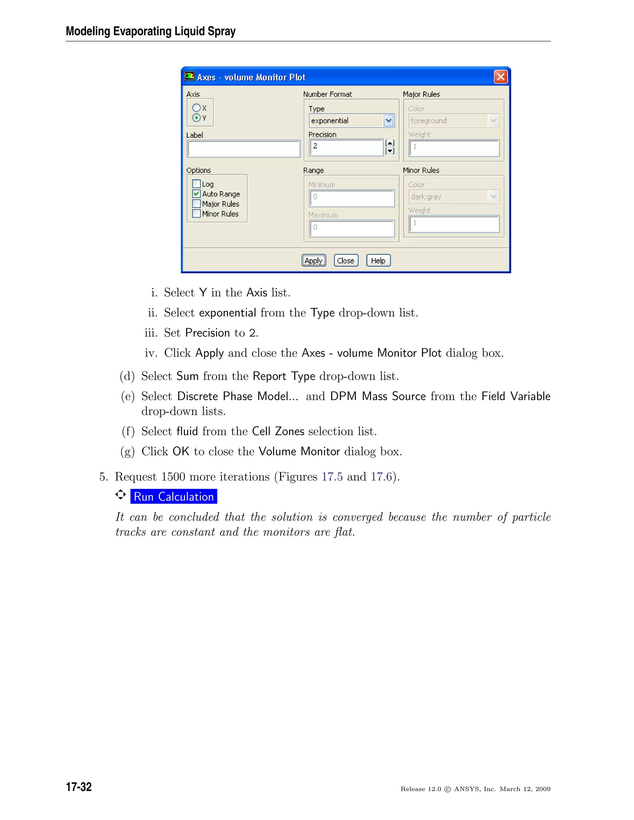 Modeling Evaporating Liquid Spray
i. Select Y in the Axis list.
ii. Select exponential from the Type drop-down list.
iii. Set Precision to 2.
iv. Click Apply and close the Axes - volume Monitor Plot dialog box.
(d) Select Sum from the Report Type drop-down list.
(e) Select Discrete Phase Model... and DPM Mass Source from the Field Variable
drop-down lists.
(f) Select ﬂuid from the Cell Zones selection list.
(g) Click OK to close the Volume Monitor dialog box.
5. Request 1500 more iterations (Figures 17.5 and 17.6).
Run Calculation
It can be concluded that the solution is converged because the number of particle
tracks are constant and the monitors are ﬂat.
17-32 Release 12.0 c ANSYS, Inc. March 12, 2009
 