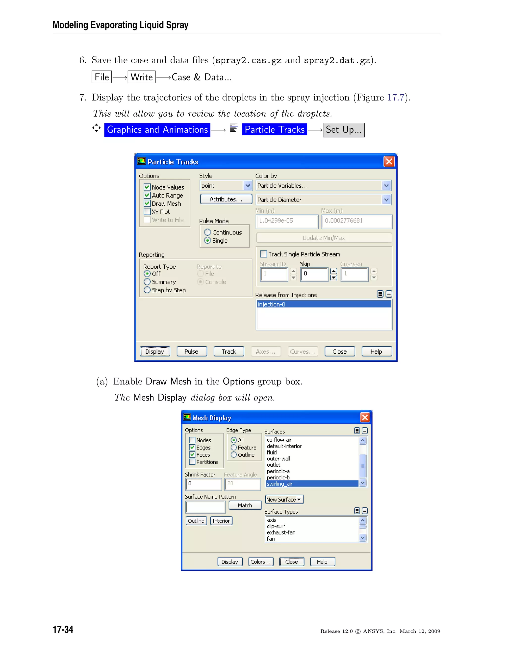 Modeling Evaporating Liquid Spray
6. Save the case and data ﬁles (spray2.cas.gz and spray2.dat.gz).
File −→ Write −→Case  Data...
7. Display the trajectories of the droplets in the spray injection (Figure 17.7).
This will allow you to review the location of the droplets.
Graphics and Animations −→ Particle Tracks −→ Set Up...
(a) Enable Draw Mesh in the Options group box.
The Mesh Display dialog box will open.
17-34 Release 12.0 c ANSYS, Inc. March 12, 2009
 