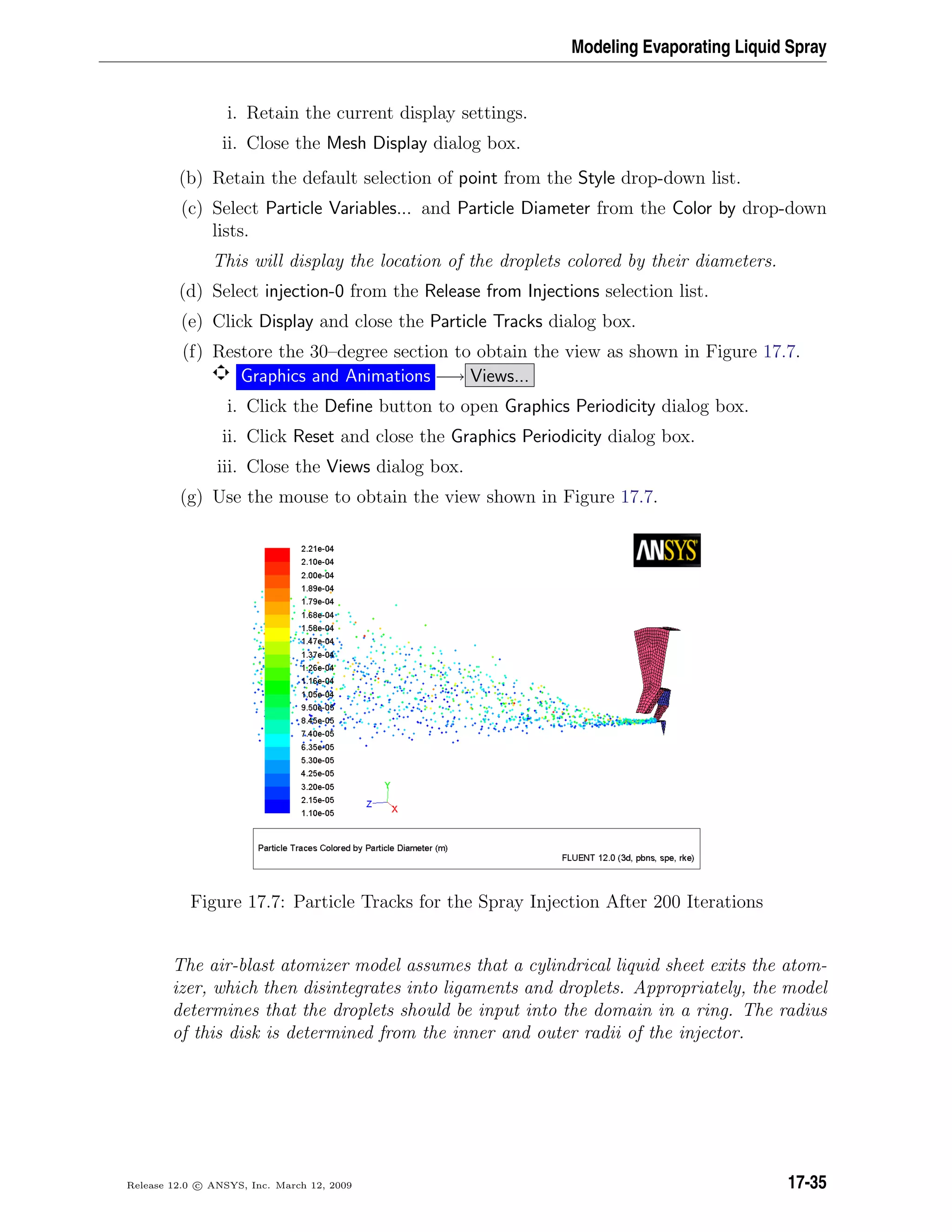 Modeling Evaporating Liquid Spray
i. Retain the current display settings.
ii. Close the Mesh Display dialog box.
(b) Retain the default selection of point from the Style drop-down list.
(c) Select Particle Variables... and Particle Diameter from the Color by drop-down
lists.
This will display the location of the droplets colored by their diameters.
(d) Select injection-0 from the Release from Injections selection list.
(e) Click Display and close the Particle Tracks dialog box.
(f) Restore the 30–degree section to obtain the view as shown in Figure 17.7.
Graphics and Animations −→ Views...
i. Click the Deﬁne button to open Graphics Periodicity dialog box.
ii. Click Reset and close the Graphics Periodicity dialog box.
iii. Close the Views dialog box.
(g) Use the mouse to obtain the view shown in Figure 17.7.
Figure 17.7: Particle Tracks for the Spray Injection After 200 Iterations
The air-blast atomizer model assumes that a cylindrical liquid sheet exits the atom-
izer, which then disintegrates into ligaments and droplets. Appropriately, the model
determines that the droplets should be input into the domain in a ring. The radius
of this disk is determined from the inner and outer radii of the injector.
Release 12.0 c ANSYS, Inc. March 12, 2009 17-35
 