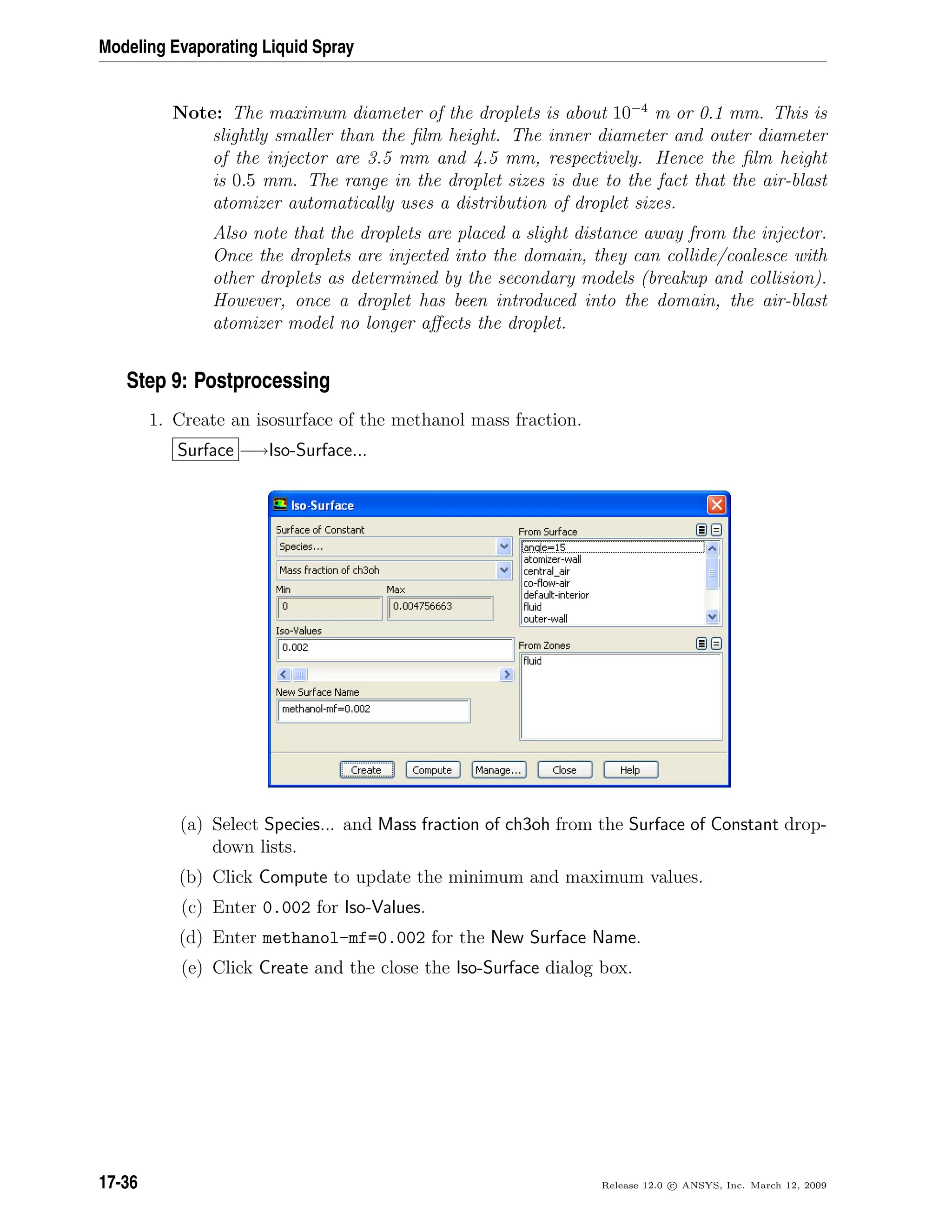 Modeling Evaporating Liquid Spray
Note: The maximum diameter of the droplets is about 10−4
m or 0.1 mm. This is
slightly smaller than the ﬁlm height. The inner diameter and outer diameter
of the injector are 3.5 mm and 4.5 mm, respectively. Hence the ﬁlm height
is 0.5 mm. The range in the droplet sizes is due to the fact that the air-blast
atomizer automatically uses a distribution of droplet sizes.
Also note that the droplets are placed a slight distance away from the injector.
Once the droplets are injected into the domain, they can collide/coalesce with
other droplets as determined by the secondary models (breakup and collision).
However, once a droplet has been introduced into the domain, the air-blast
atomizer model no longer aﬀects the droplet.
Step 9: Postprocessing
1. Create an isosurface of the methanol mass fraction.
Surface −→Iso-Surface...
(a) Select Species... and Mass fraction of ch3oh from the Surface of Constant drop-
down lists.
(b) Click Compute to update the minimum and maximum values.
(c) Enter 0.002 for Iso-Values.
(d) Enter methanol-mf=0.002 for the New Surface Name.
(e) Click Create and the close the Iso-Surface dialog box.
17-36 Release 12.0 c ANSYS, Inc. March 12, 2009
 