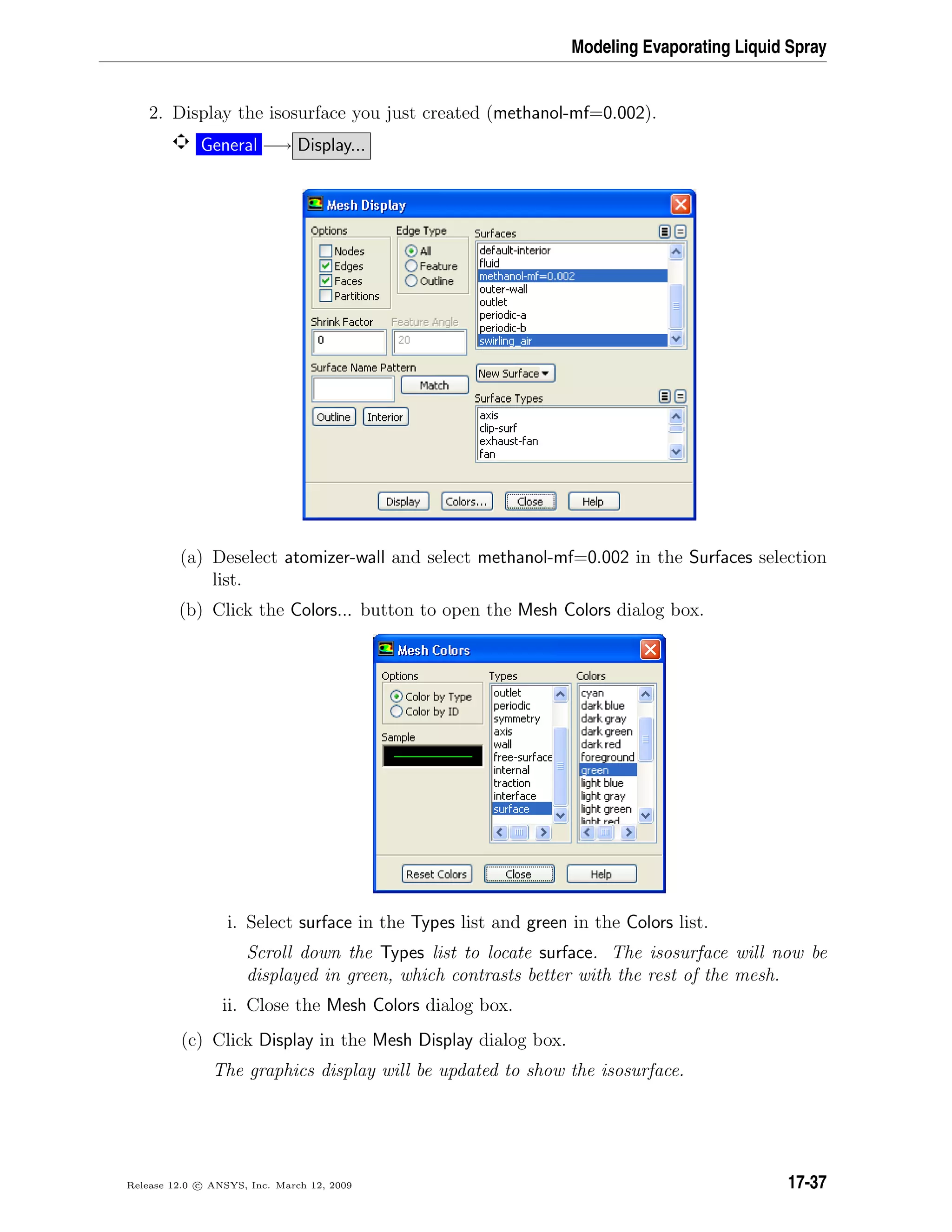 Modeling Evaporating Liquid Spray
2. Display the isosurface you just created (methanol-mf=0.002).
General −→ Display...
(a) Deselect atomizer-wall and select methanol-mf=0.002 in the Surfaces selection
list.
(b) Click the Colors... button to open the Mesh Colors dialog box.
i. Select surface in the Types list and green in the Colors list.
Scroll down the Types list to locate surface. The isosurface will now be
displayed in green, which contrasts better with the rest of the mesh.
ii. Close the Mesh Colors dialog box.
(c) Click Display in the Mesh Display dialog box.
The graphics display will be updated to show the isosurface.
Release 12.0 c ANSYS, Inc. March 12, 2009 17-37
 
