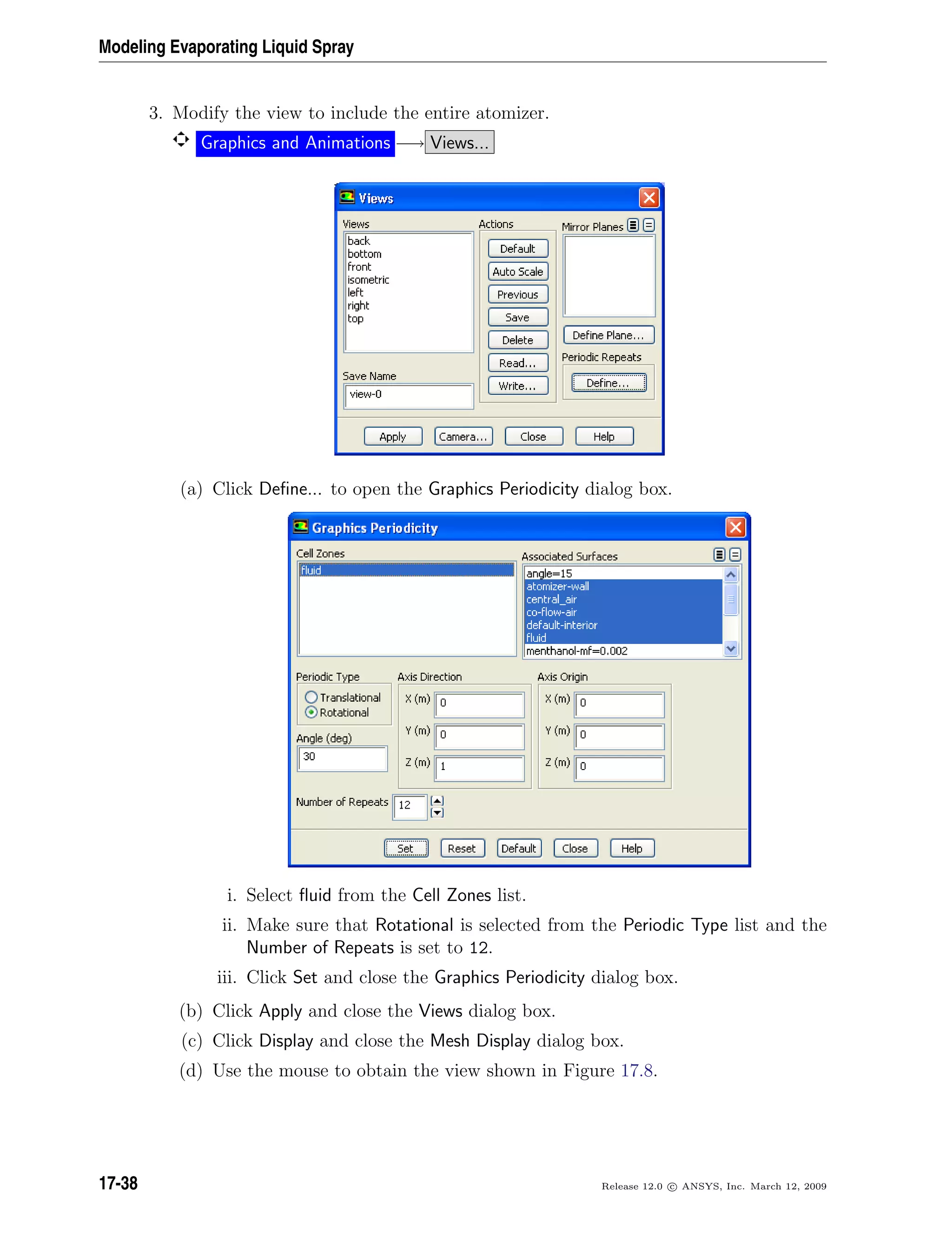 Modeling Evaporating Liquid Spray
3. Modify the view to include the entire atomizer.
Graphics and Animations −→ Views...
(a) Click Deﬁne... to open the Graphics Periodicity dialog box.
i. Select ﬂuid from the Cell Zones list.
ii. Make sure that Rotational is selected from the Periodic Type list and the
Number of Repeats is set to 12.
iii. Click Set and close the Graphics Periodicity dialog box.
(b) Click Apply and close the Views dialog box.
(c) Click Display and close the Mesh Display dialog box.
(d) Use the mouse to obtain the view shown in Figure 17.8.
17-38 Release 12.0 c ANSYS, Inc. March 12, 2009
 