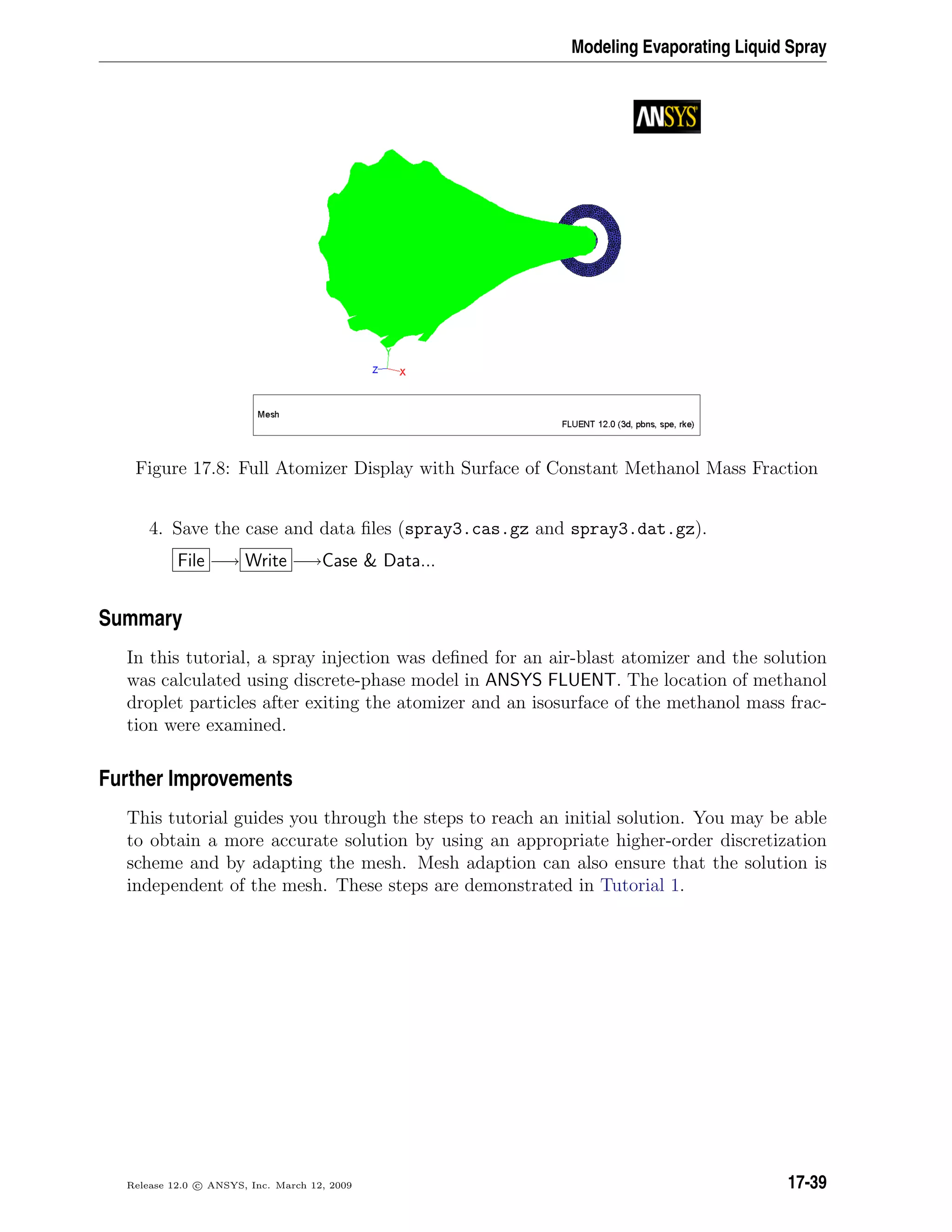 Modeling Evaporating Liquid Spray
Figure 17.8: Full Atomizer Display with Surface of Constant Methanol Mass Fraction
4. Save the case and data ﬁles (spray3.cas.gz and spray3.dat.gz).
File −→ Write −→Case  Data...
Summary
In this tutorial, a spray injection was deﬁned for an air-blast atomizer and the solution
was calculated using discrete-phase model in ANSYS FLUENT. The location of methanol
droplet particles after exiting the atomizer and an isosurface of the methanol mass frac-
tion were examined.
Further Improvements
This tutorial guides you through the steps to reach an initial solution. You may be able
to obtain a more accurate solution by using an appropriate higher-order discretization
scheme and by adapting the mesh. Mesh adaption can also ensure that the solution is
independent of the mesh. These steps are demonstrated in Tutorial 1.
Release 12.0 c ANSYS, Inc. March 12, 2009 17-39
 