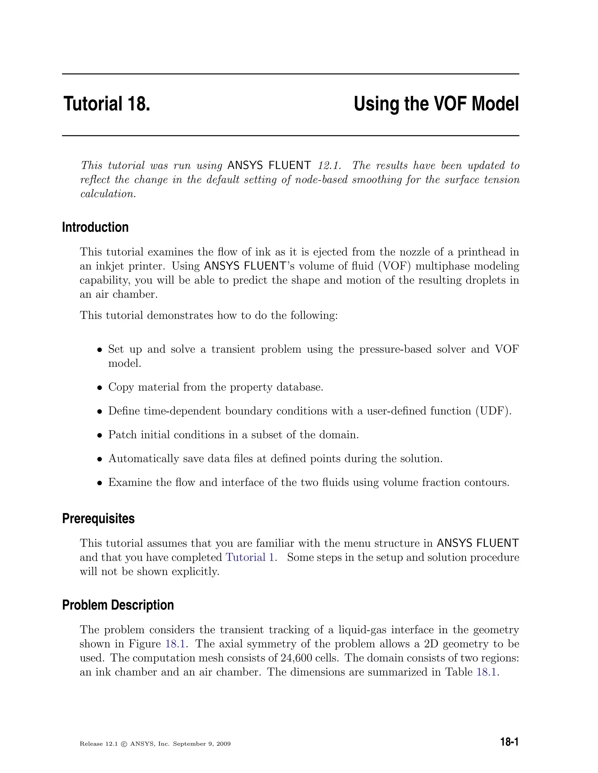 Tutorial 18. Using the VOF Model
This tutorial was run using ANSYS FLUENT 12.1. The results have been updated to
reﬂect the change in the default setting of node-based smoothing for the surface tension
calculation.
Introduction
This tutorial examines the ﬂow of ink as it is ejected from the nozzle of a printhead in
an inkjet printer. Using ANSYS FLUENT’s volume of ﬂuid (VOF) multiphase modeling
capability, you will be able to predict the shape and motion of the resulting droplets in
an air chamber.
This tutorial demonstrates how to do the following:
• Set up and solve a transient problem using the pressure-based solver and VOF
model.
• Copy material from the property database.
• Deﬁne time-dependent boundary conditions with a user-deﬁned function (UDF).
• Patch initial conditions in a subset of the domain.
• Automatically save data ﬁles at deﬁned points during the solution.
• Examine the ﬂow and interface of the two ﬂuids using volume fraction contours.
Prerequisites
This tutorial assumes that you are familiar with the menu structure in ANSYS FLUENT
and that you have completed Tutorial 1. Some steps in the setup and solution procedure
will not be shown explicitly.
Problem Description
The problem considers the transient tracking of a liquid-gas interface in the geometry
shown in Figure 18.1. The axial symmetry of the problem allows a 2D geometry to be
used. The computation mesh consists of 24,600 cells. The domain consists of two regions:
an ink chamber and an air chamber. The dimensions are summarized in Table 18.1.
Release 12.1 c ANSYS, Inc. September 9, 2009 18-1
 