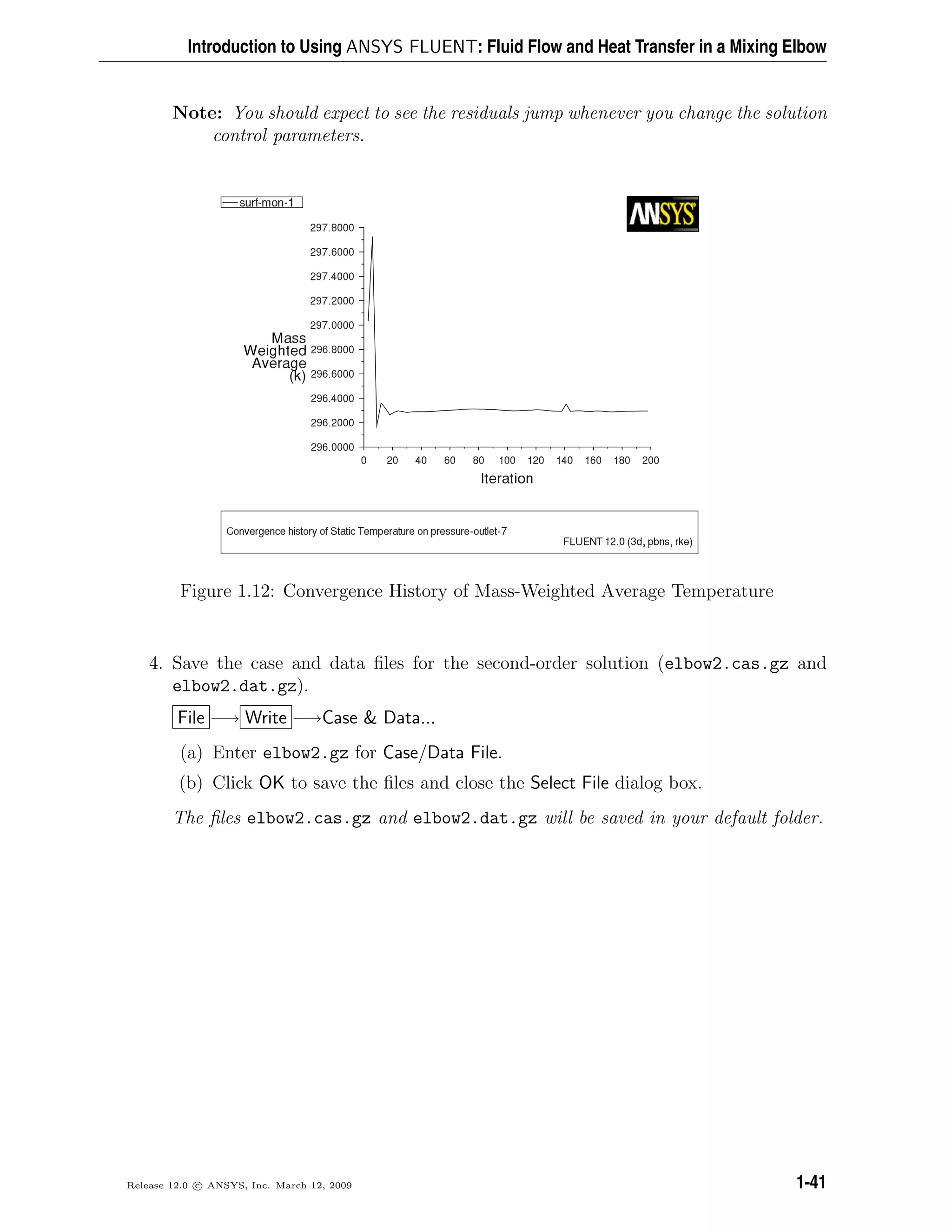 Introduction to Using ANSYS FLUENT: Fluid Flow and Heat Transfer in a Mixing Elbow
Note: You should expect to see the residuals jump whenever you change the solution
control parameters.
Figure 1.12: Convergence History of Mass-Weighted Average Temperature
4. Save the case and data ﬁles for the second-order solution (elbow2.cas.gz and
elbow2.dat.gz).
File −→ Write −→Case & Data...
(a) Enter elbow2.gz for Case/Data File.
(b) Click OK to save the ﬁles and close the Select File dialog box.
The ﬁles elbow2.cas.gz and elbow2.dat.gz will be saved in your default folder.
Release 12.0 c ANSYS, Inc. March 12, 2009 1-41
 