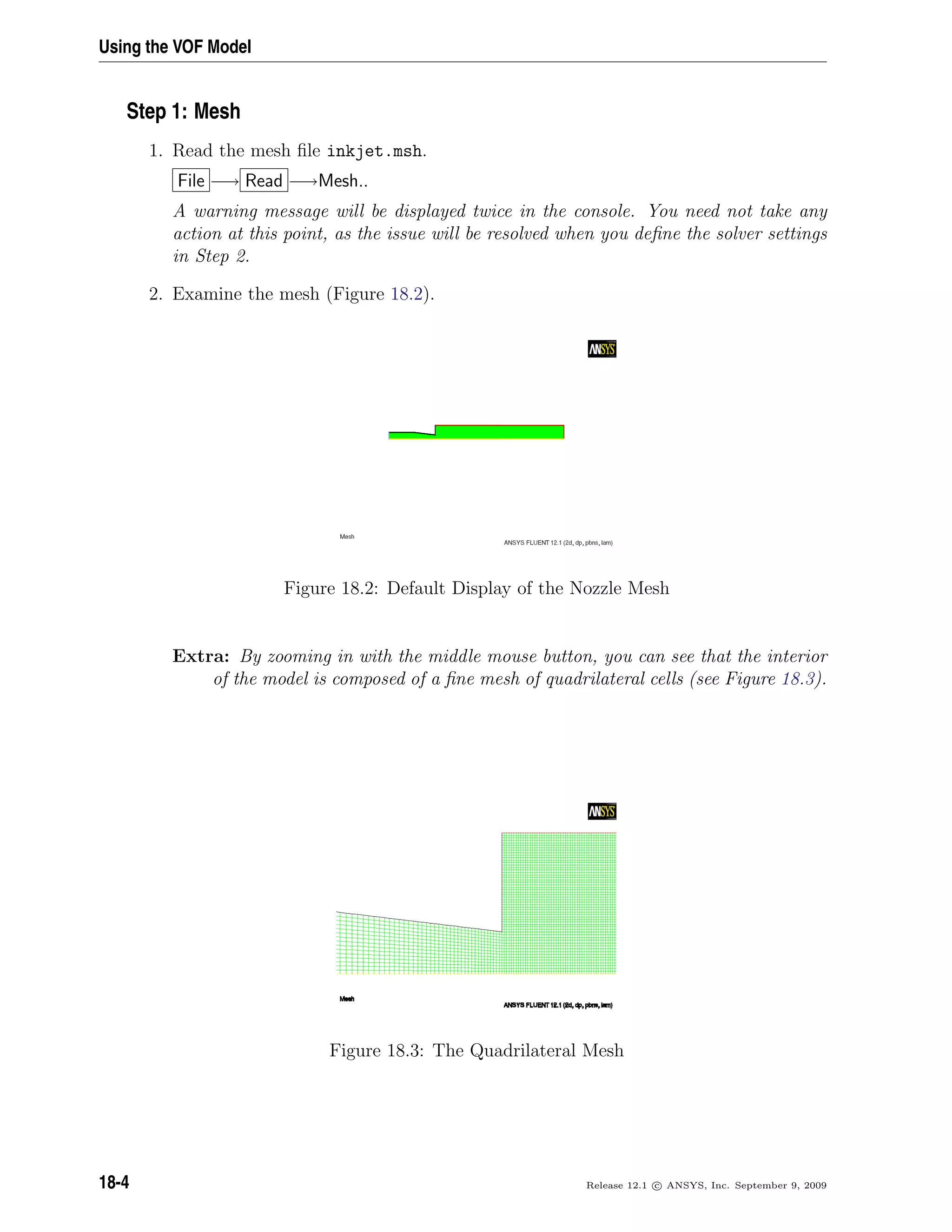 Using the VOF Model
Step 1: Mesh
1. Read the mesh ﬁle inkjet.msh.
File −→ Read −→Mesh..
A warning message will be displayed twice in the console. You need not take any
action at this point, as the issue will be resolved when you deﬁne the solver settings
in Step 2.
2. Examine the mesh (Figure 18.2).
Figure 18.2: Default Display of the Nozzle Mesh
Extra: By zooming in with the middle mouse button, you can see that the interior
of the model is composed of a ﬁne mesh of quadrilateral cells (see Figure 18.3).
Figure 18.3: The Quadrilateral Mesh
18-4 Release 12.1 c ANSYS, Inc. September 9, 2009
 