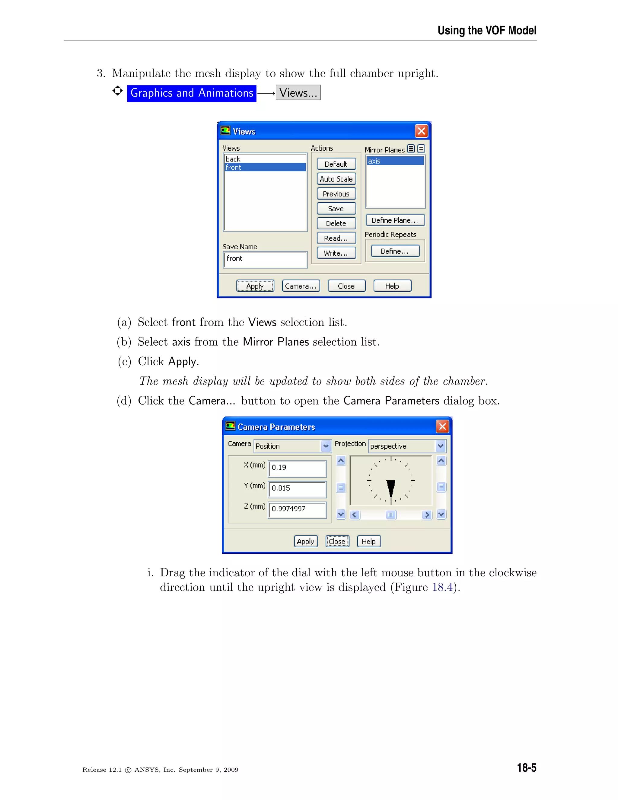 Using the VOF Model
3. Manipulate the mesh display to show the full chamber upright.
Graphics and Animations −→ Views...
(a) Select front from the Views selection list.
(b) Select axis from the Mirror Planes selection list.
(c) Click Apply.
The mesh display will be updated to show both sides of the chamber.
(d) Click the Camera... button to open the Camera Parameters dialog box.
i. Drag the indicator of the dial with the left mouse button in the clockwise
direction until the upright view is displayed (Figure 18.4).
Release 12.1 c ANSYS, Inc. September 9, 2009 18-5
 