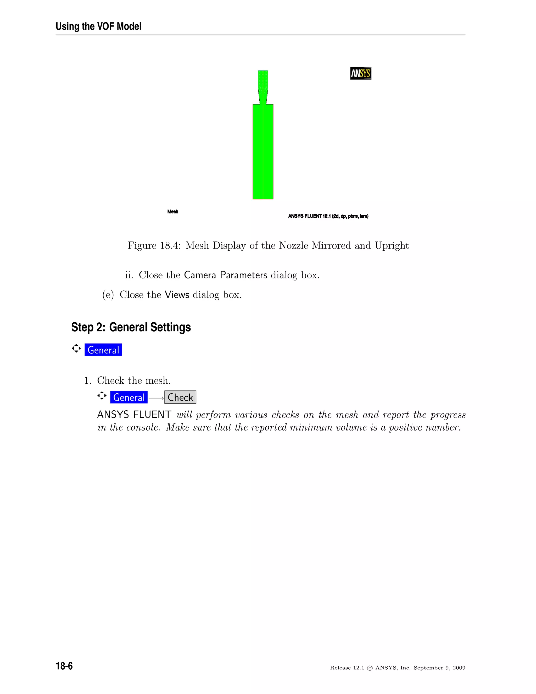 Using the VOF Model
Figure 18.4: Mesh Display of the Nozzle Mirrored and Upright
ii. Close the Camera Parameters dialog box.
(e) Close the Views dialog box.
Step 2: General Settings
General
1. Check the mesh.
General −→ Check
ANSYS FLUENT will perform various checks on the mesh and report the progress
in the console. Make sure that the reported minimum volume is a positive number.
18-6 Release 12.1 c ANSYS, Inc. September 9, 2009
 