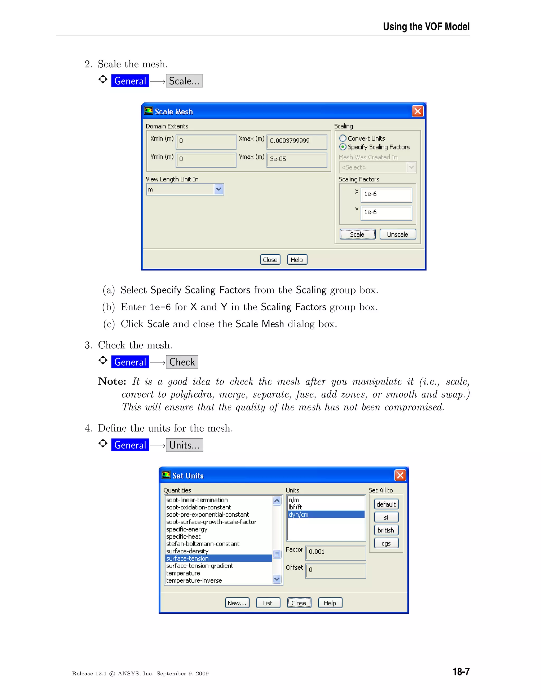 Using the VOF Model
2. Scale the mesh.
General −→ Scale...
(a) Select Specify Scaling Factors from the Scaling group box.
(b) Enter 1e-6 for X and Y in the Scaling Factors group box.
(c) Click Scale and close the Scale Mesh dialog box.
3. Check the mesh.
General −→ Check
Note: It is a good idea to check the mesh after you manipulate it (i.e., scale,
convert to polyhedra, merge, separate, fuse, add zones, or smooth and swap.)
This will ensure that the quality of the mesh has not been compromised.
4. Deﬁne the units for the mesh.
General −→ Units...
Release 12.1 c ANSYS, Inc. September 9, 2009 18-7
 