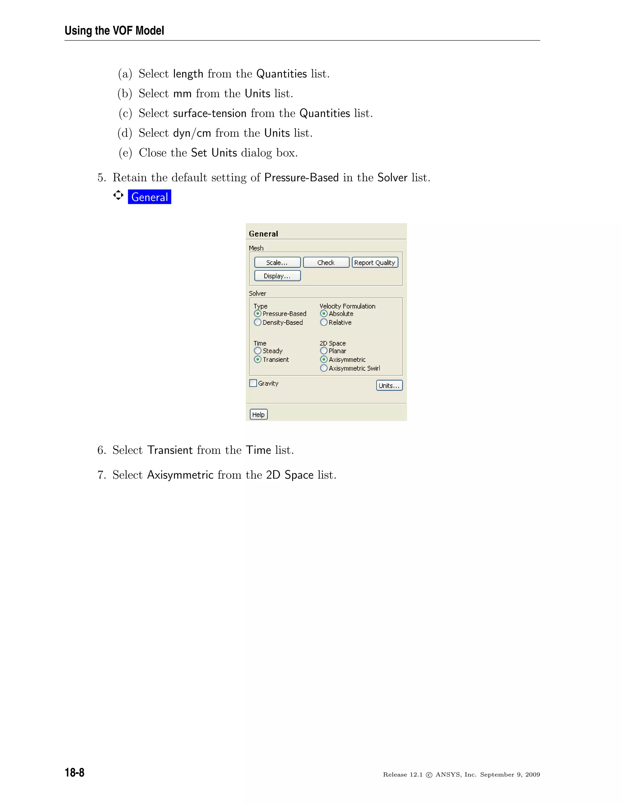 Using the VOF Model
(a) Select length from the Quantities list.
(b) Select mm from the Units list.
(c) Select surface-tension from the Quantities list.
(d) Select dyn/cm from the Units list.
(e) Close the Set Units dialog box.
5. Retain the default setting of Pressure-Based in the Solver list.
General
6. Select Transient from the Time list.
7. Select Axisymmetric from the 2D Space list.
18-8 Release 12.1 c ANSYS, Inc. September 9, 2009
 