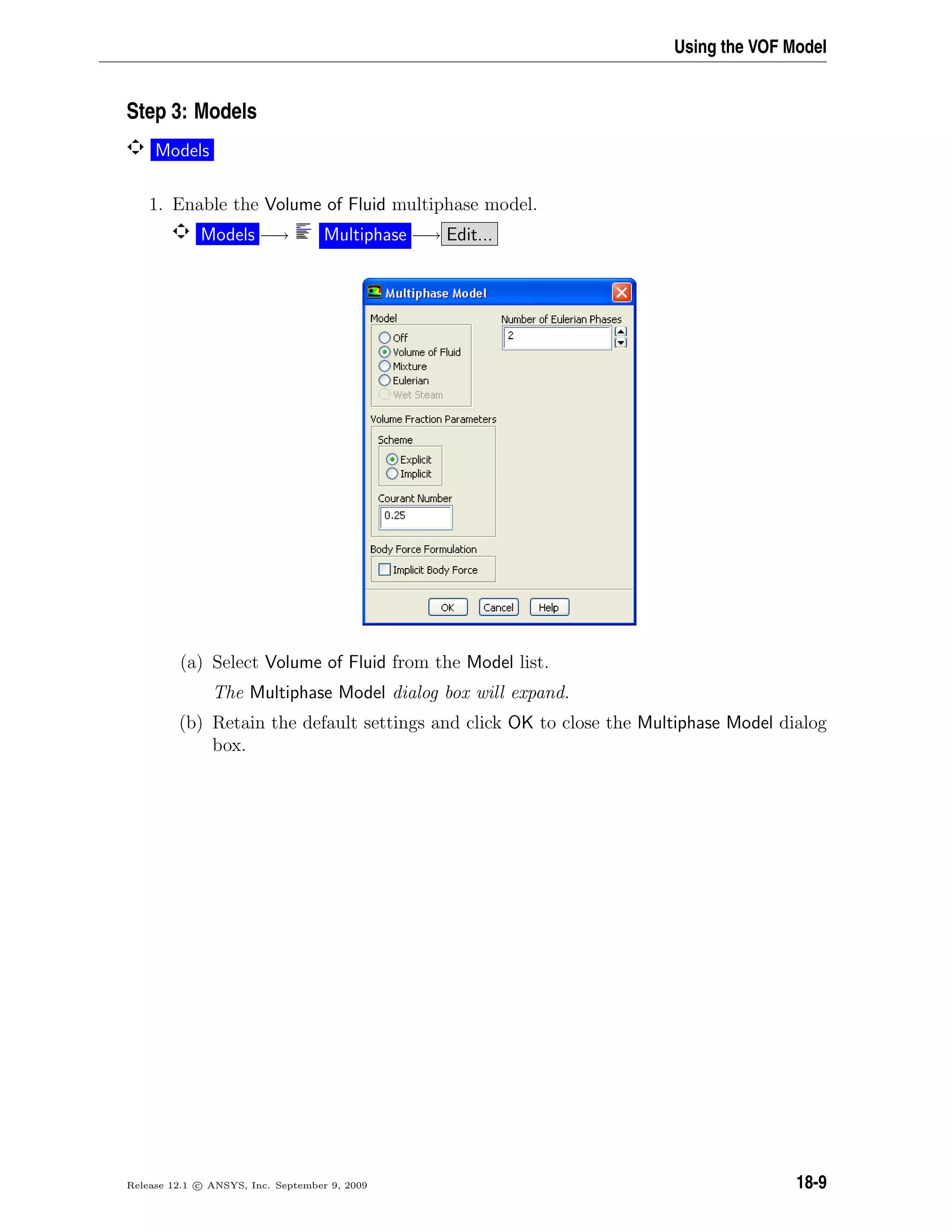 Using the VOF Model
Step 3: Models
Models
1. Enable the Volume of Fluid multiphase model.
Models −→ Multiphase −→ Edit...
(a) Select Volume of Fluid from the Model list.
The Multiphase Model dialog box will expand.
(b) Retain the default settings and click OK to close the Multiphase Model dialog
box.
Release 12.1 c ANSYS, Inc. September 9, 2009 18-9
 