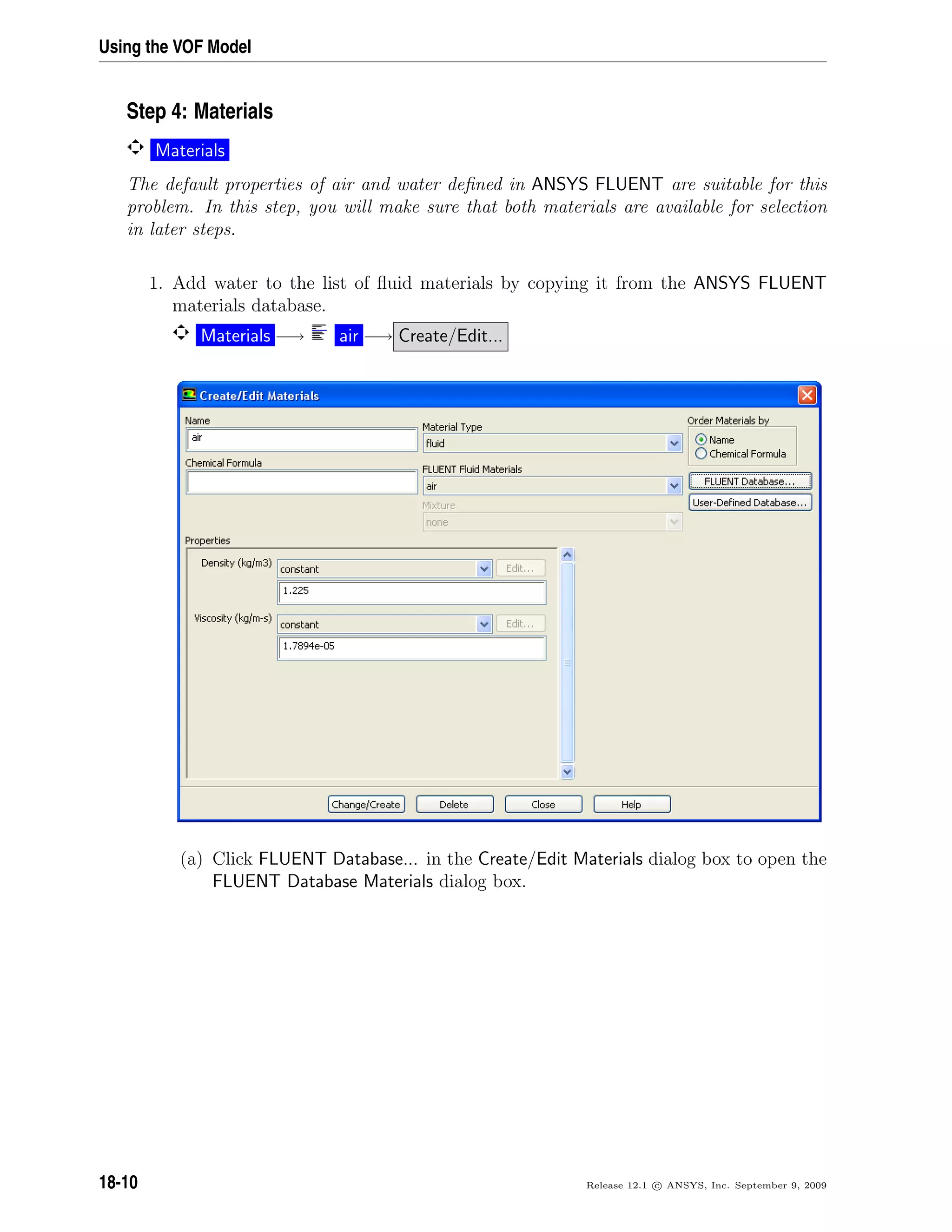 Using the VOF Model
Step 4: Materials
Materials
The default properties of air and water deﬁned in ANSYS FLUENT are suitable for this
problem. In this step, you will make sure that both materials are available for selection
in later steps.
1. Add water to the list of ﬂuid materials by copying it from the ANSYS FLUENT
materials database.
Materials −→ air −→ Create/Edit...
(a) Click FLUENT Database... in the Create/Edit Materials dialog box to open the
FLUENT Database Materials dialog box.
18-10 Release 12.1 c ANSYS, Inc. September 9, 2009
 