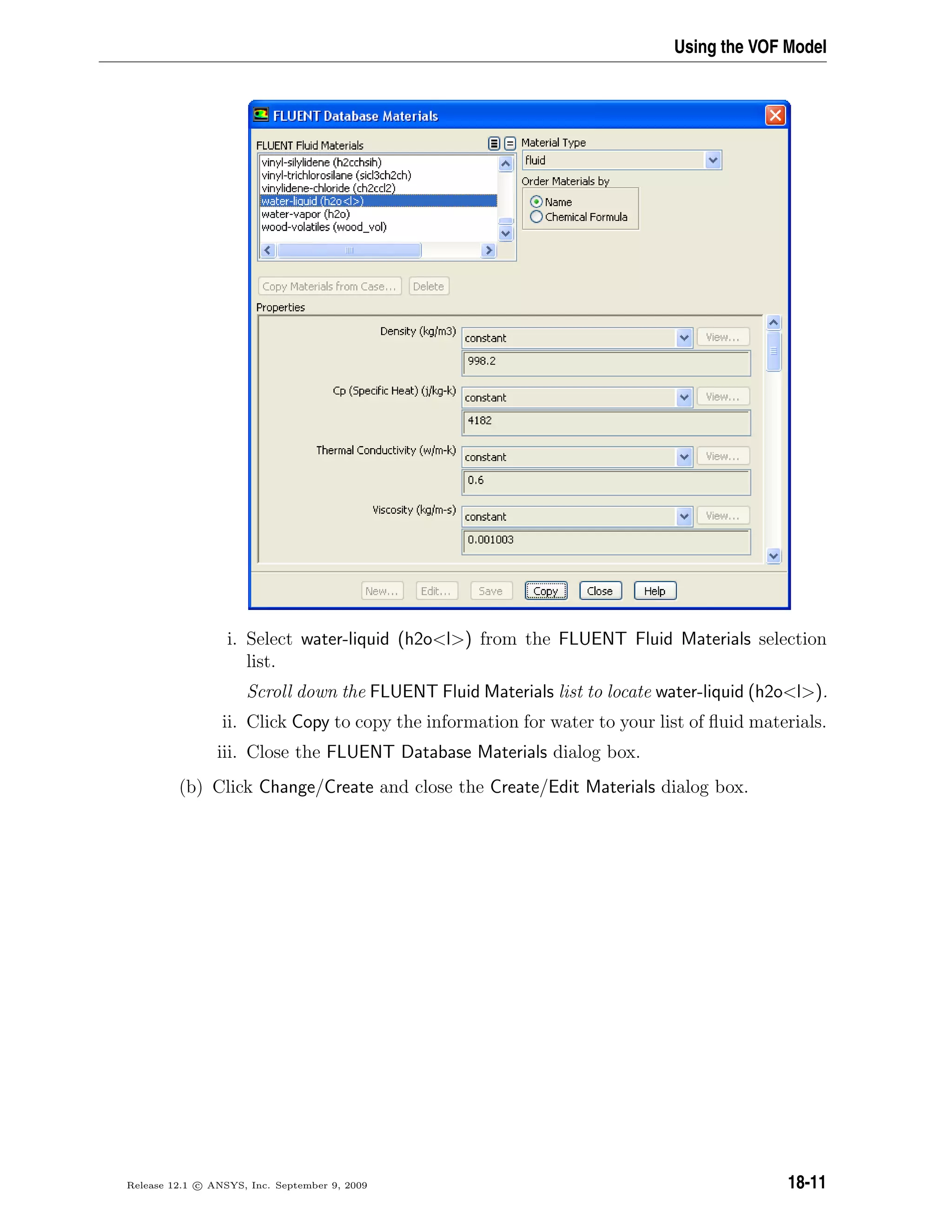 Using the VOF Model
i. Select water-liquid (h2ol) from the FLUENT Fluid Materials selection
list.
Scroll down the FLUENT Fluid Materials list to locate water-liquid (h2ol).
ii. Click Copy to copy the information for water to your list of ﬂuid materials.
iii. Close the FLUENT Database Materials dialog box.
(b) Click Change/Create and close the Create/Edit Materials dialog box.
Release 12.1 c ANSYS, Inc. September 9, 2009 18-11
 