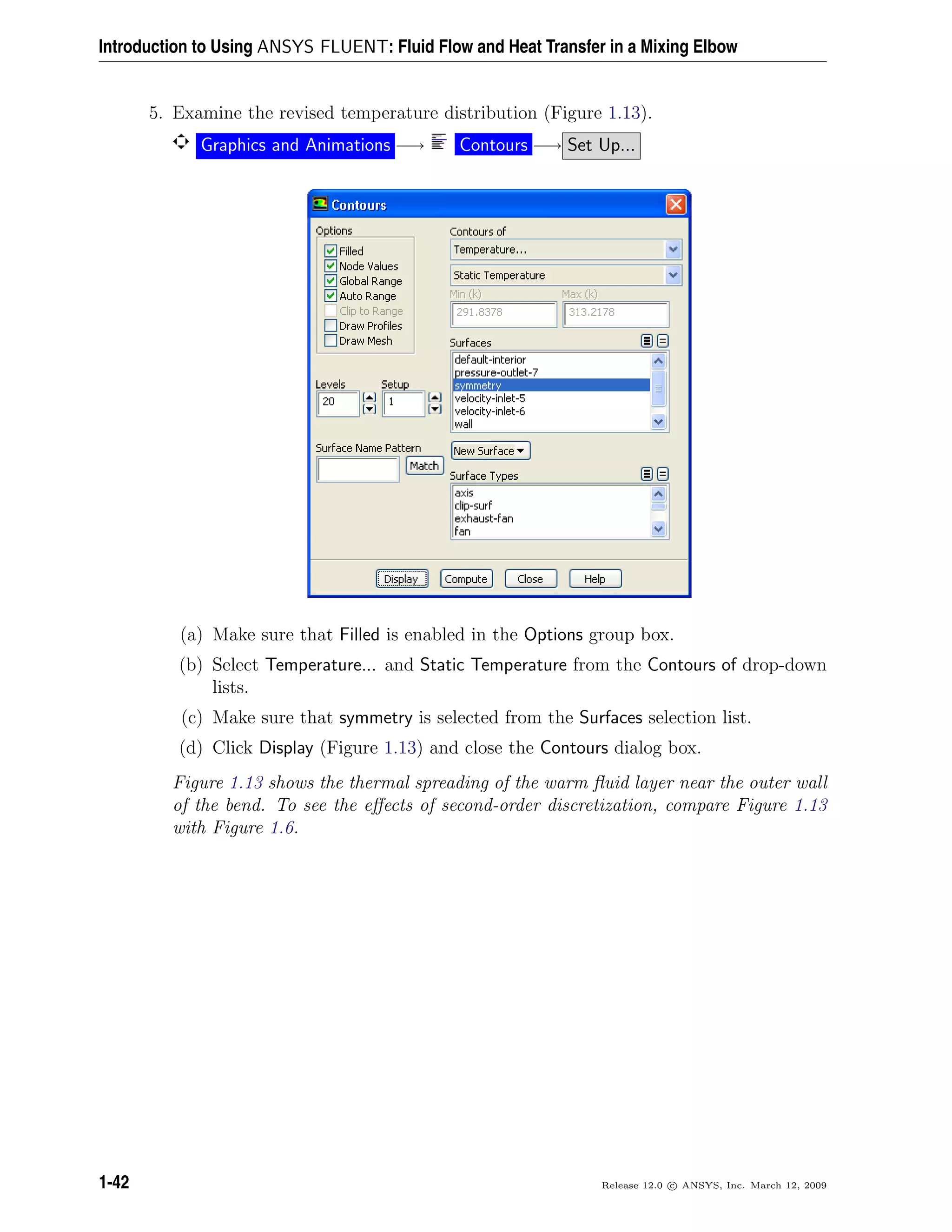 Introduction to Using ANSYS FLUENT: Fluid Flow and Heat Transfer in a Mixing Elbow
5. Examine the revised temperature distribution (Figure 1.13).
Graphics and Animations −→ Contours −→ Set Up...
(a) Make sure that Filled is enabled in the Options group box.
(b) Select Temperature... and Static Temperature from the Contours of drop-down
lists.
(c) Make sure that symmetry is selected from the Surfaces selection list.
(d) Click Display (Figure 1.13) and close the Contours dialog box.
Figure 1.13 shows the thermal spreading of the warm ﬂuid layer near the outer wall
of the bend. To see the eﬀects of second-order discretization, compare Figure 1.13
with Figure 1.6.
1-42 Release 12.0 c ANSYS, Inc. March 12, 2009
 