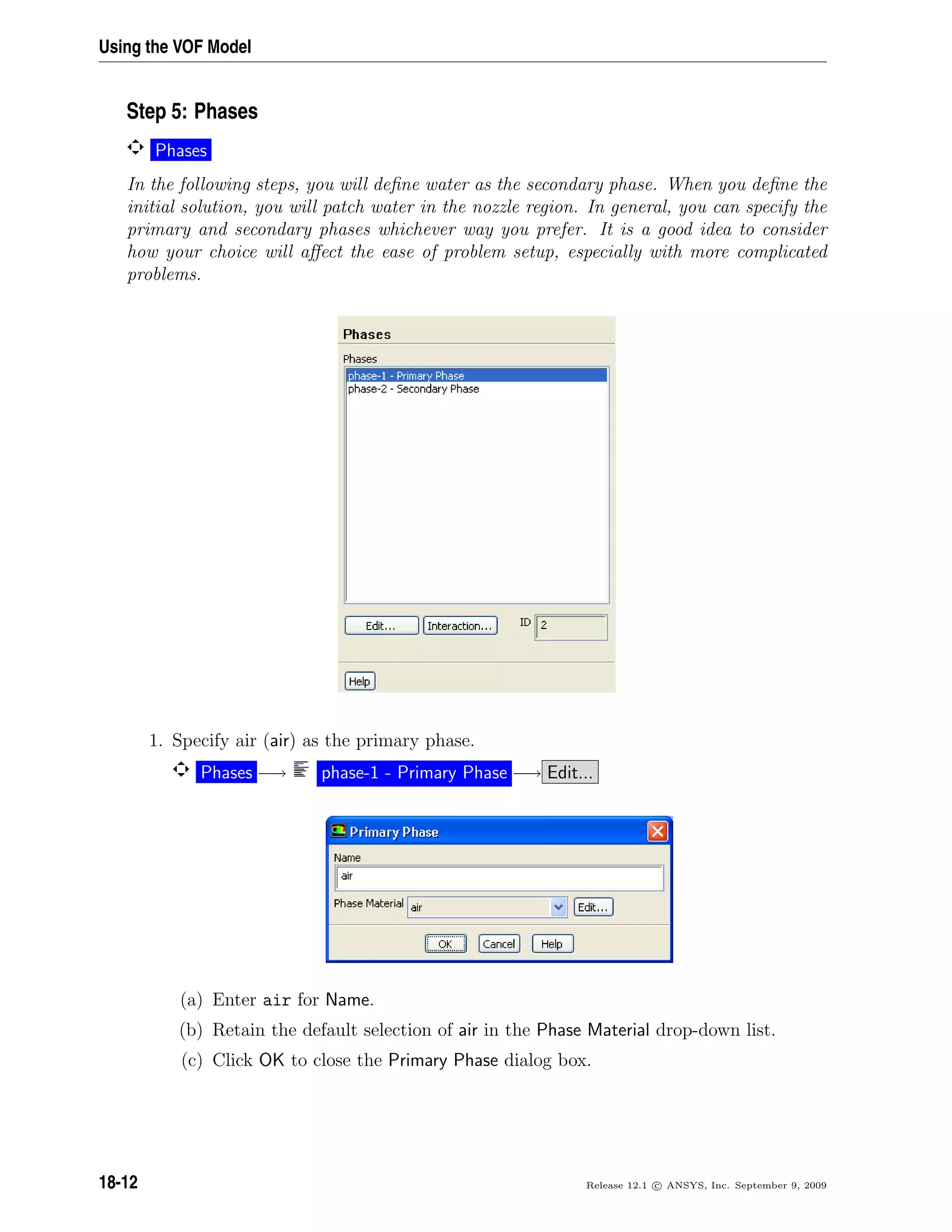 Using the VOF Model
Step 5: Phases
Phases
In the following steps, you will deﬁne water as the secondary phase. When you deﬁne the
initial solution, you will patch water in the nozzle region. In general, you can specify the
primary and secondary phases whichever way you prefer. It is a good idea to consider
how your choice will aﬀect the ease of problem setup, especially with more complicated
problems.
1. Specify air (air) as the primary phase.
Phases −→ phase-1 - Primary Phase −→ Edit...
(a) Enter air for Name.
(b) Retain the default selection of air in the Phase Material drop-down list.
(c) Click OK to close the Primary Phase dialog box.
18-12 Release 12.1 c ANSYS, Inc. September 9, 2009
 