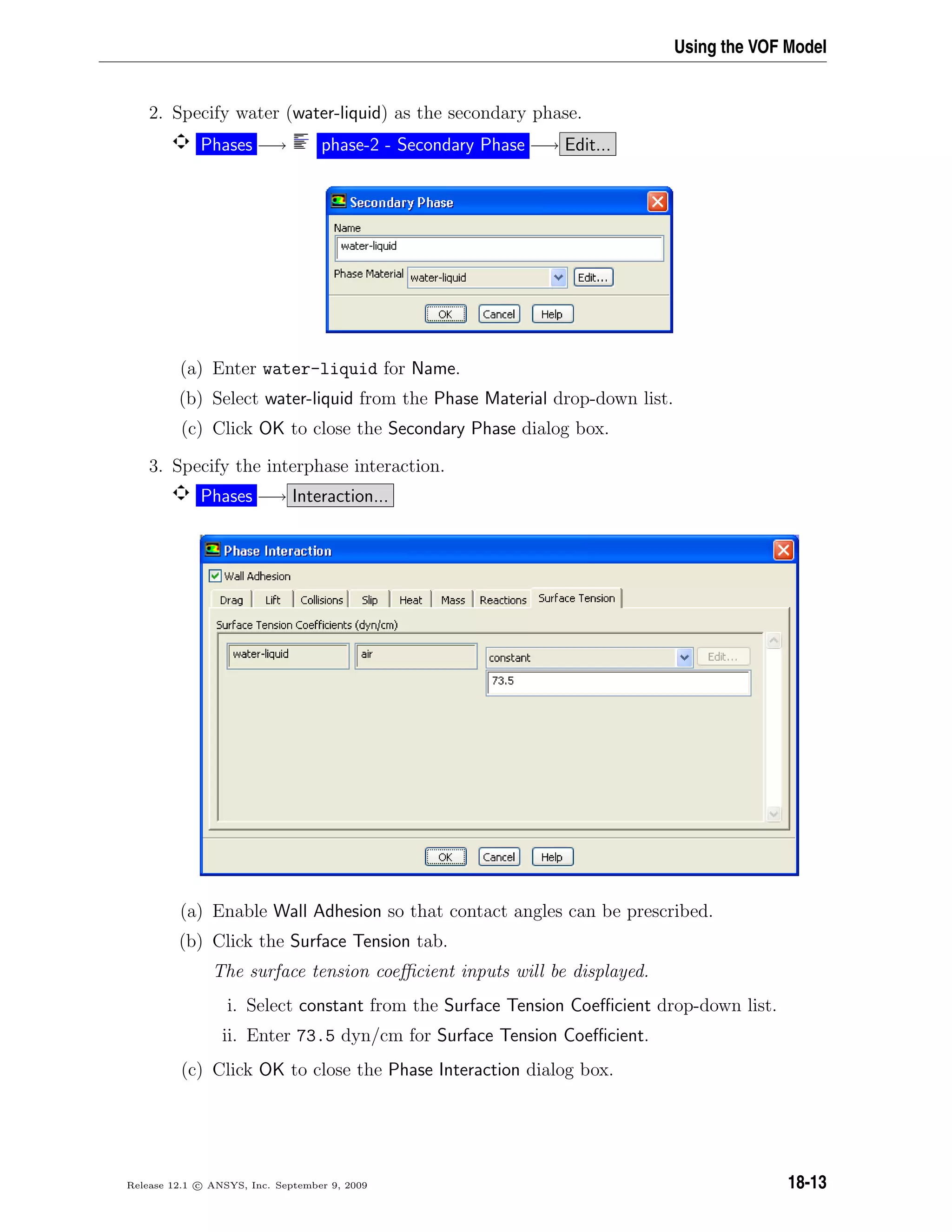 Using the VOF Model
2. Specify water (water-liquid) as the secondary phase.
Phases −→ phase-2 - Secondary Phase −→ Edit...
(a) Enter water-liquid for Name.
(b) Select water-liquid from the Phase Material drop-down list.
(c) Click OK to close the Secondary Phase dialog box.
3. Specify the interphase interaction.
Phases −→ Interaction...
(a) Enable Wall Adhesion so that contact angles can be prescribed.
(b) Click the Surface Tension tab.
The surface tension coeﬃcient inputs will be displayed.
i. Select constant from the Surface Tension Coeﬃcient drop-down list.
ii. Enter 73.5 dyn/cm for Surface Tension Coeﬃcient.
(c) Click OK to close the Phase Interaction dialog box.
Release 12.1 c ANSYS, Inc. September 9, 2009 18-13
 