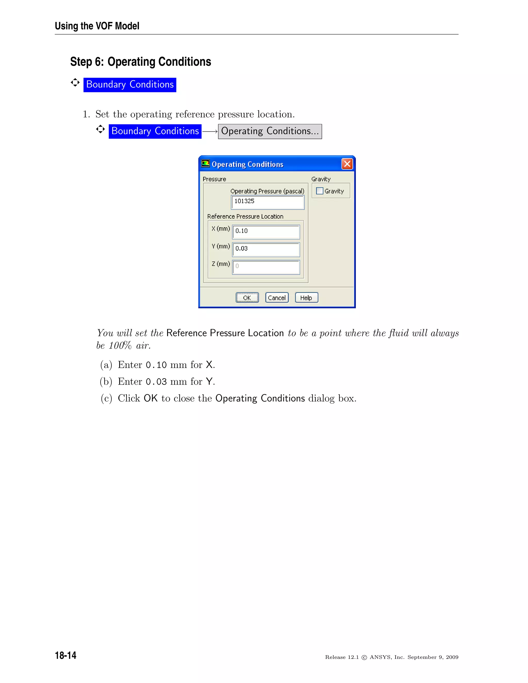 Using the VOF Model
Step 6: Operating Conditions
Boundary Conditions
1. Set the operating reference pressure location.
Boundary Conditions −→ Operating Conditions...
You will set the Reference Pressure Location to be a point where the ﬂuid will always
be 100% air.
(a) Enter 0.10 mm for X.
(b) Enter 0.03 mm for Y.
(c) Click OK to close the Operating Conditions dialog box.
18-14 Release 12.1 c ANSYS, Inc. September 9, 2009
 
