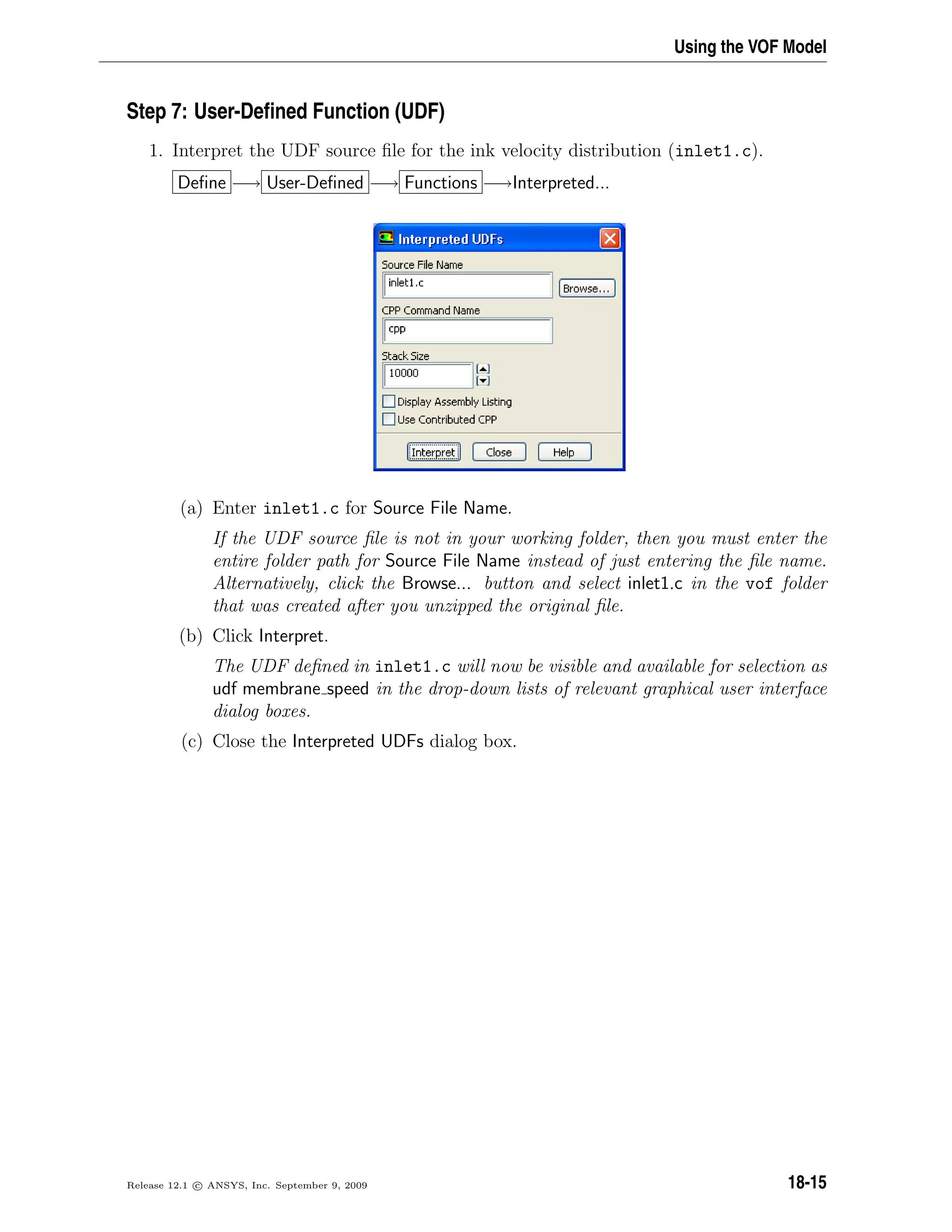 Using the VOF Model
Step 7: User-Deﬁned Function (UDF)
1. Interpret the UDF source ﬁle for the ink velocity distribution (inlet1.c).
Deﬁne −→ User-Deﬁned −→ Functions −→Interpreted...
(a) Enter inlet1.c for Source File Name.
If the UDF source ﬁle is not in your working folder, then you must enter the
entire folder path for Source File Name instead of just entering the ﬁle name.
Alternatively, click the Browse... button and select inlet1.c in the vof folder
that was created after you unzipped the original ﬁle.
(b) Click Interpret.
The UDF deﬁned in inlet1.c will now be visible and available for selection as
udf membrane speed in the drop-down lists of relevant graphical user interface
dialog boxes.
(c) Close the Interpreted UDFs dialog box.
Release 12.1 c ANSYS, Inc. September 9, 2009 18-15
 