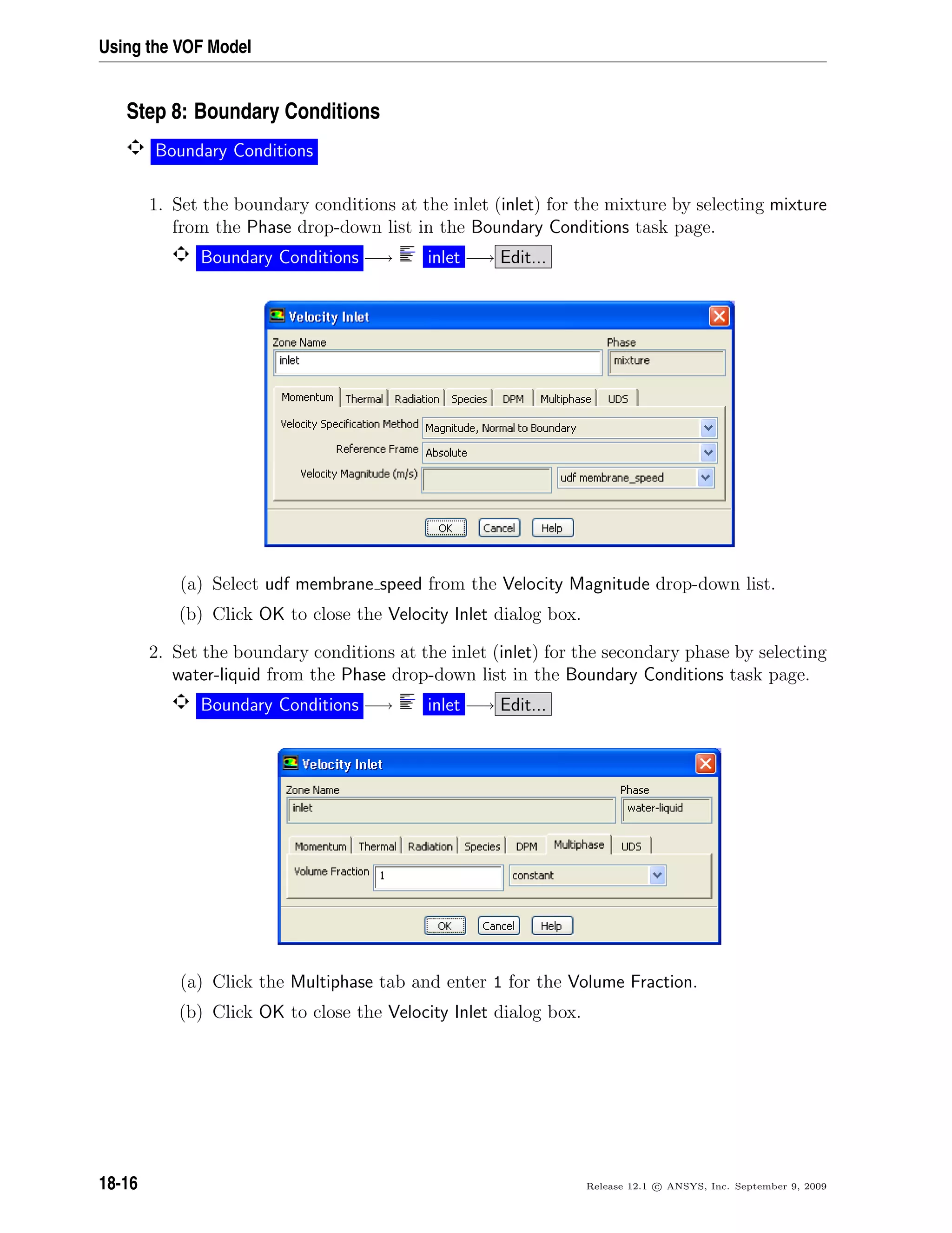 Using the VOF Model
Step 8: Boundary Conditions
Boundary Conditions
1. Set the boundary conditions at the inlet (inlet) for the mixture by selecting mixture
from the Phase drop-down list in the Boundary Conditions task page.
Boundary Conditions −→ inlet −→ Edit...
(a) Select udf membrane speed from the Velocity Magnitude drop-down list.
(b) Click OK to close the Velocity Inlet dialog box.
2. Set the boundary conditions at the inlet (inlet) for the secondary phase by selecting
water-liquid from the Phase drop-down list in the Boundary Conditions task page.
Boundary Conditions −→ inlet −→ Edit...
(a) Click the Multiphase tab and enter 1 for the Volume Fraction.
(b) Click OK to close the Velocity Inlet dialog box.
18-16 Release 12.1 c ANSYS, Inc. September 9, 2009
 