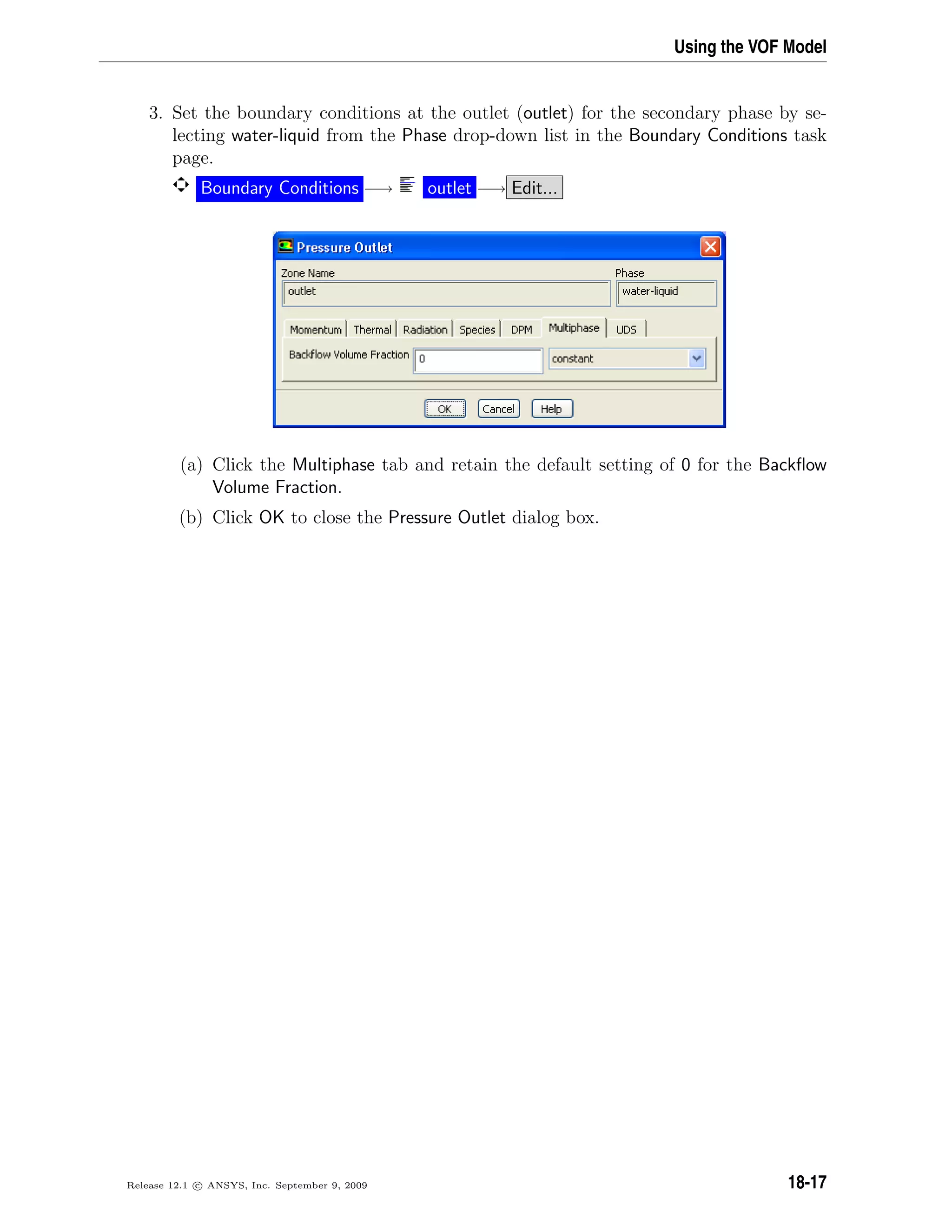 Using the VOF Model
3. Set the boundary conditions at the outlet (outlet) for the secondary phase by se-
lecting water-liquid from the Phase drop-down list in the Boundary Conditions task
page.
Boundary Conditions −→ outlet −→ Edit...
(a) Click the Multiphase tab and retain the default setting of 0 for the Backﬂow
Volume Fraction.
(b) Click OK to close the Pressure Outlet dialog box.
Release 12.1 c ANSYS, Inc. September 9, 2009 18-17
 