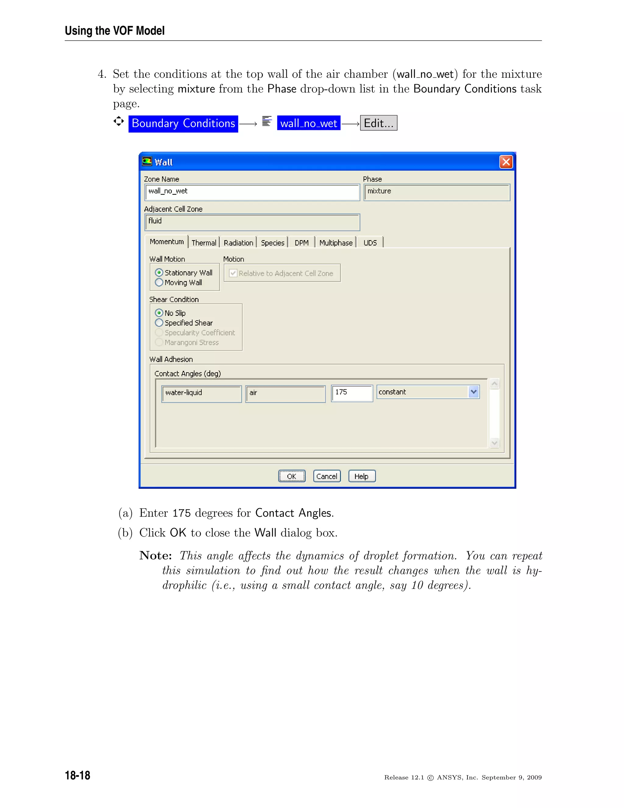 Using the VOF Model
4. Set the conditions at the top wall of the air chamber (wall no wet) for the mixture
by selecting mixture from the Phase drop-down list in the Boundary Conditions task
page.
Boundary Conditions −→ wall no wet −→ Edit...
(a) Enter 175 degrees for Contact Angles.
(b) Click OK to close the Wall dialog box.
Note: This angle aﬀects the dynamics of droplet formation. You can repeat
this simulation to ﬁnd out how the result changes when the wall is hy-
drophilic (i.e., using a small contact angle, say 10 degrees).
18-18 Release 12.1 c ANSYS, Inc. September 9, 2009
 
