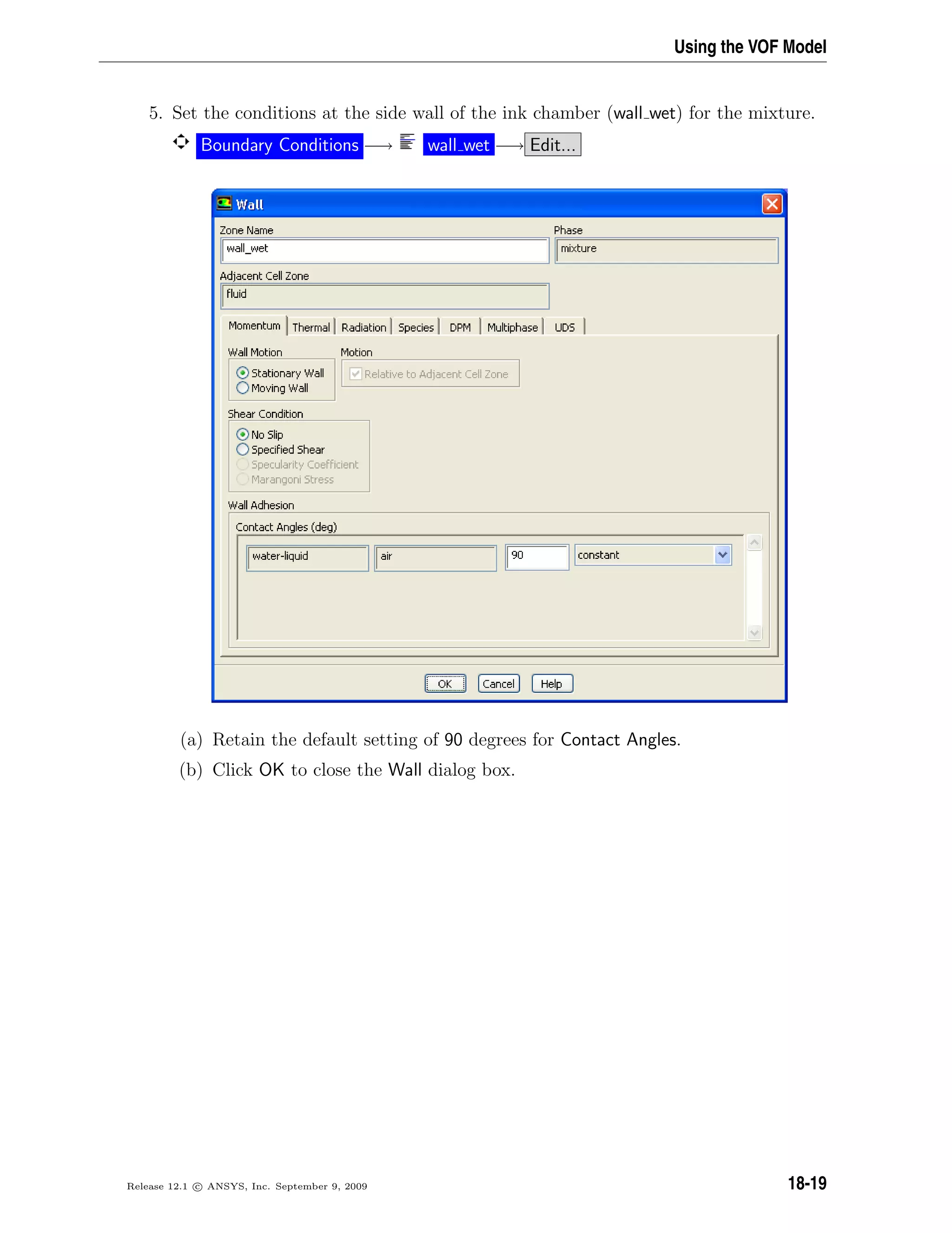 Using the VOF Model
5. Set the conditions at the side wall of the ink chamber (wall wet) for the mixture.
Boundary Conditions −→ wall wet −→ Edit...
(a) Retain the default setting of 90 degrees for Contact Angles.
(b) Click OK to close the Wall dialog box.
Release 12.1 c ANSYS, Inc. September 9, 2009 18-19
 