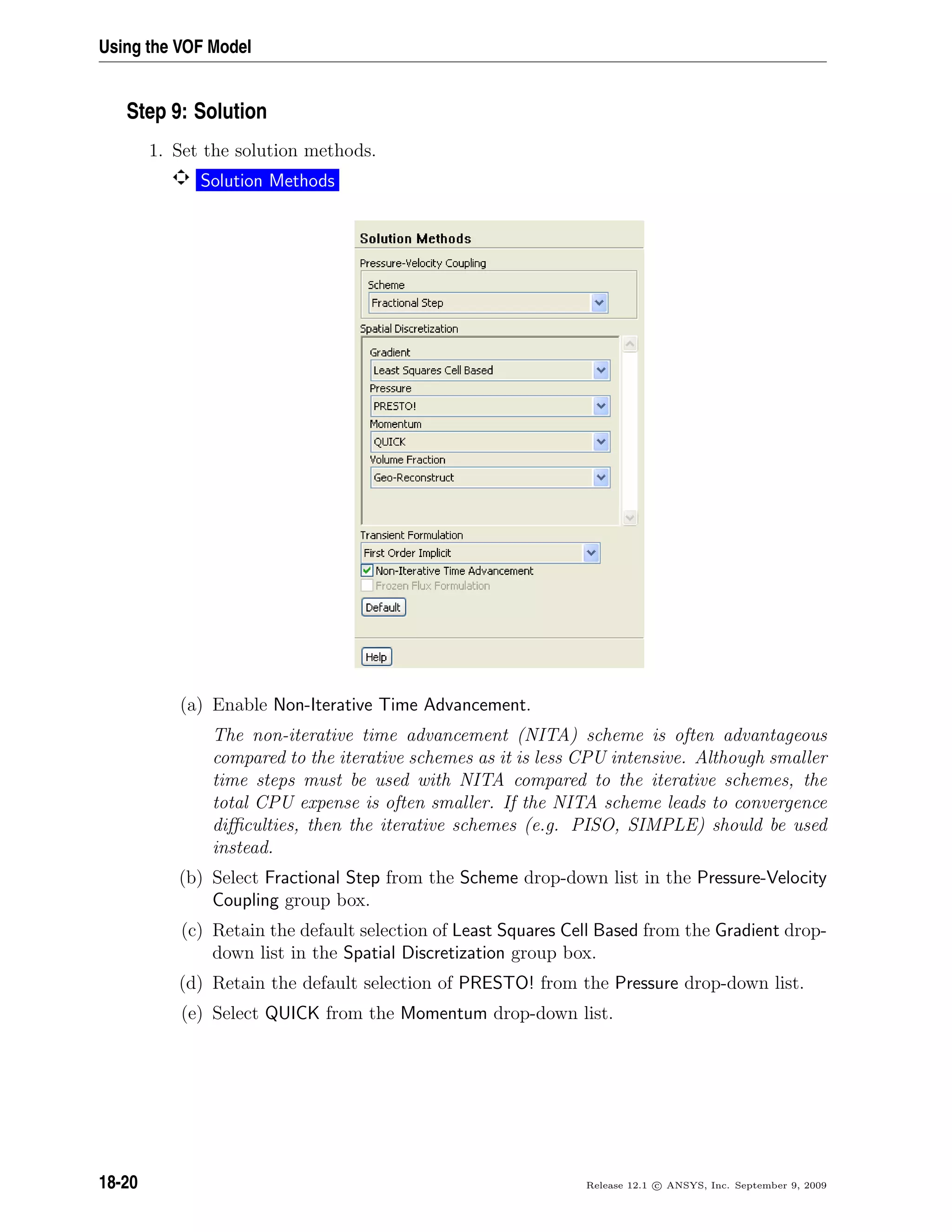 Using the VOF Model
Step 9: Solution
1. Set the solution methods.
Solution Methods
(a) Enable Non-Iterative Time Advancement.
The non-iterative time advancement (NITA) scheme is often advantageous
compared to the iterative schemes as it is less CPU intensive. Although smaller
time steps must be used with NITA compared to the iterative schemes, the
total CPU expense is often smaller. If the NITA scheme leads to convergence
diﬃculties, then the iterative schemes (e.g. PISO, SIMPLE) should be used
instead.
(b) Select Fractional Step from the Scheme drop-down list in the Pressure-Velocity
Coupling group box.
(c) Retain the default selection of Least Squares Cell Based from the Gradient drop-
down list in the Spatial Discretization group box.
(d) Retain the default selection of PRESTO! from the Pressure drop-down list.
(e) Select QUICK from the Momentum drop-down list.
18-20 Release 12.1 c ANSYS, Inc. September 9, 2009
 