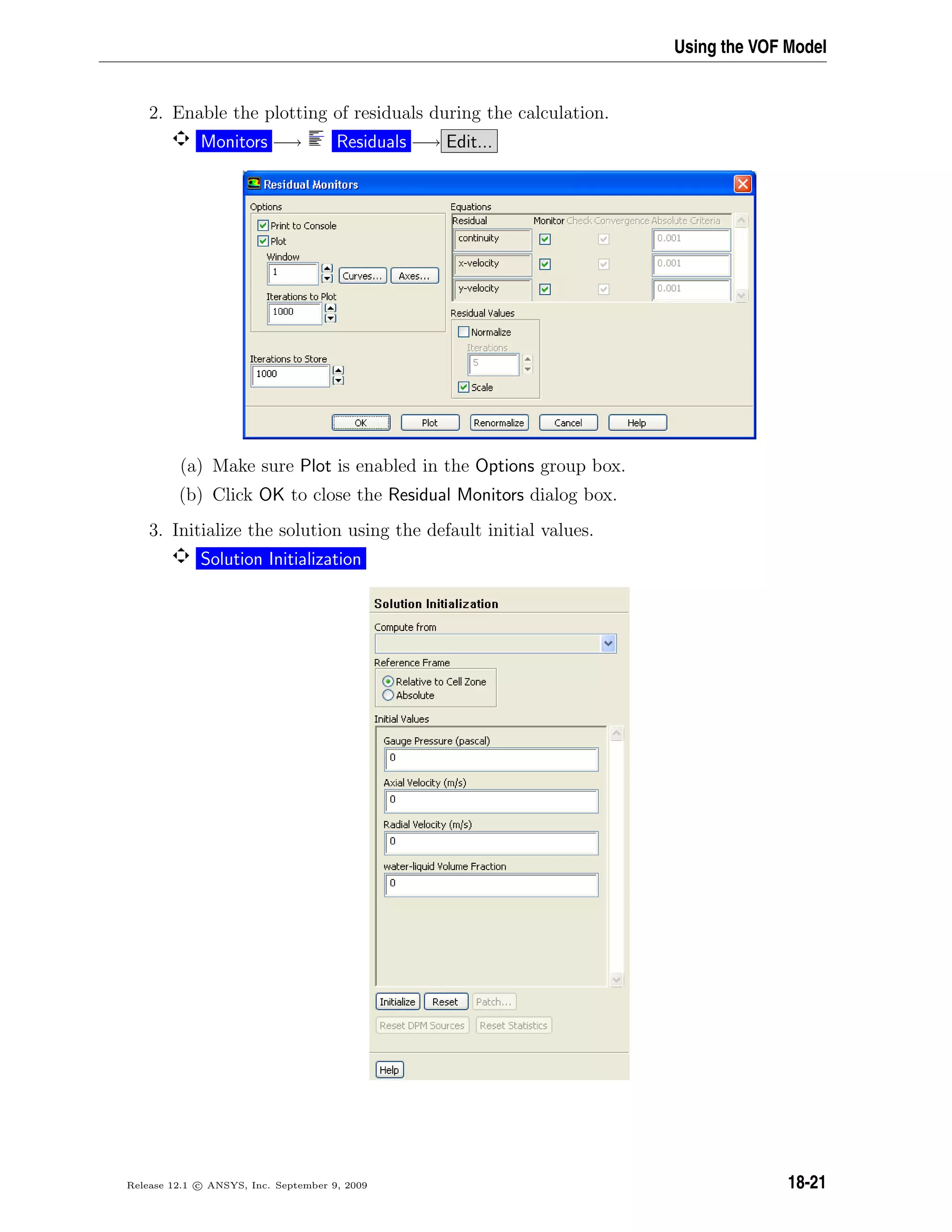 Using the VOF Model
2. Enable the plotting of residuals during the calculation.
Monitors −→ Residuals −→ Edit...
(a) Make sure Plot is enabled in the Options group box.
(b) Click OK to close the Residual Monitors dialog box.
3. Initialize the solution using the default initial values.
Solution Initialization
Release 12.1 c ANSYS, Inc. September 9, 2009 18-21
 