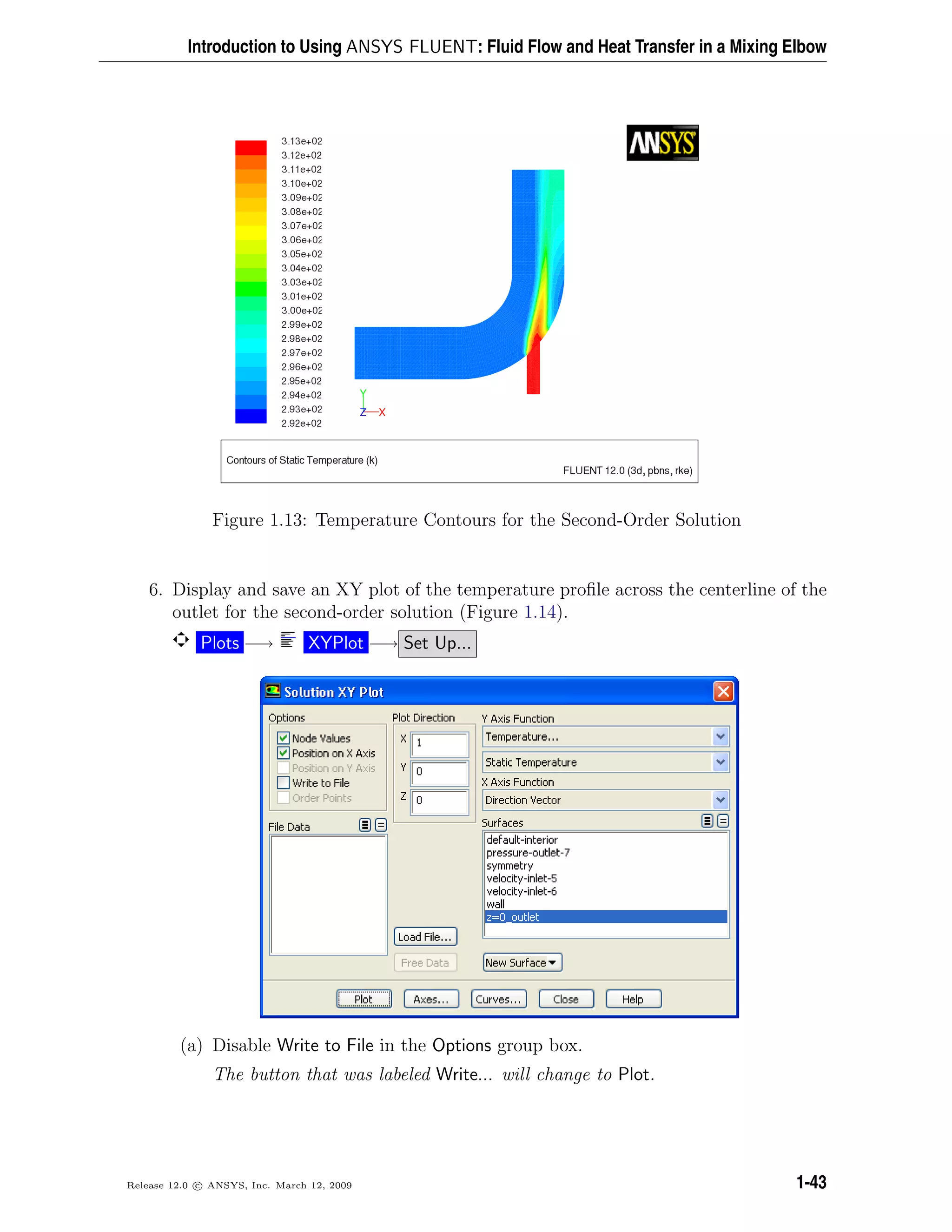 Introduction to Using ANSYS FLUENT: Fluid Flow and Heat Transfer in a Mixing Elbow
Figure 1.13: Temperature Contours for the Second-Order Solution
6. Display and save an XY plot of the temperature proﬁle across the centerline of the
outlet for the second-order solution (Figure 1.14).
Plots −→ XYPlot −→ Set Up...
(a) Disable Write to File in the Options group box.
The button that was labeled Write... will change to Plot.
Release 12.0 c ANSYS, Inc. March 12, 2009 1-43
 