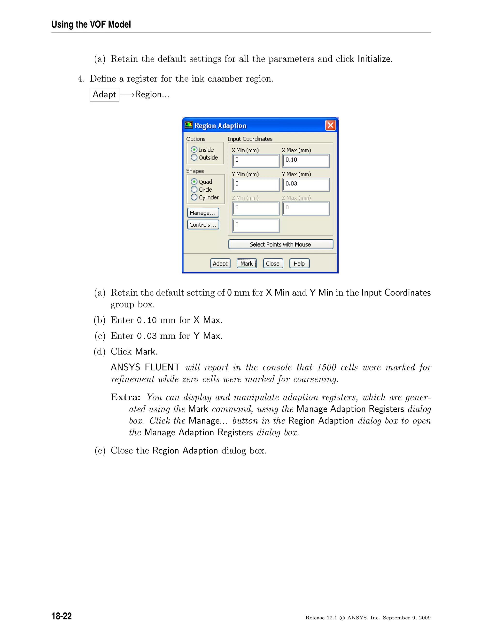 Using the VOF Model
(a) Retain the default settings for all the parameters and click Initialize.
4. Deﬁne a register for the ink chamber region.
Adapt −→Region...
(a) Retain the default setting of 0 mm for X Min and Y Min in the Input Coordinates
group box.
(b) Enter 0.10 mm for X Max.
(c) Enter 0.03 mm for Y Max.
(d) Click Mark.
ANSYS FLUENT will report in the console that 1500 cells were marked for
reﬁnement while zero cells were marked for coarsening.
Extra: You can display and manipulate adaption registers, which are gener-
ated using the Mark command, using the Manage Adaption Registers dialog
box. Click the Manage... button in the Region Adaption dialog box to open
the Manage Adaption Registers dialog box.
(e) Close the Region Adaption dialog box.
18-22 Release 12.1 c ANSYS, Inc. September 9, 2009
 