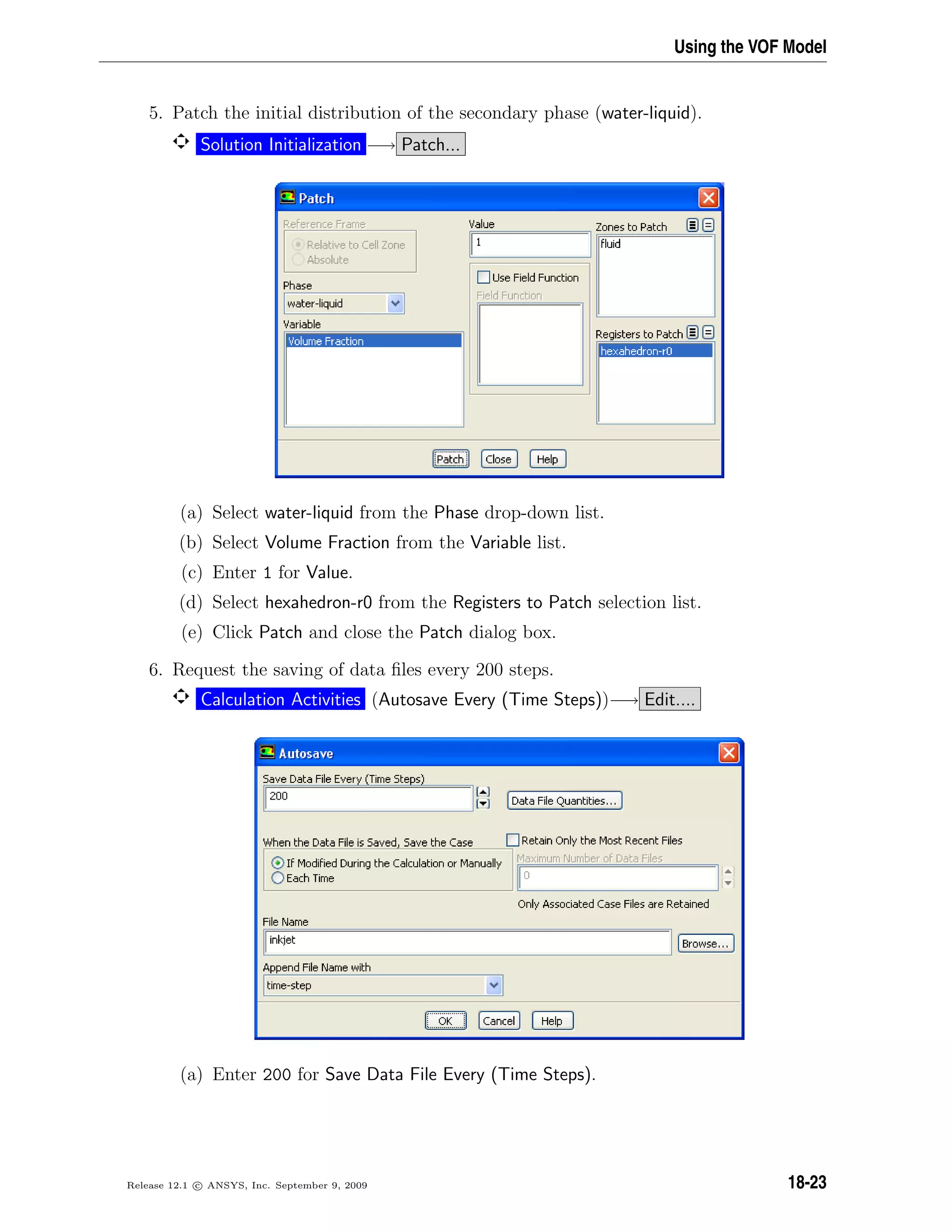 Using the VOF Model
5. Patch the initial distribution of the secondary phase (water-liquid).
Solution Initialization −→ Patch...
(a) Select water-liquid from the Phase drop-down list.
(b) Select Volume Fraction from the Variable list.
(c) Enter 1 for Value.
(d) Select hexahedron-r0 from the Registers to Patch selection list.
(e) Click Patch and close the Patch dialog box.
6. Request the saving of data ﬁles every 200 steps.
Calculation Activities (Autosave Every (Time Steps))−→ Edit....
(a) Enter 200 for Save Data File Every (Time Steps).
Release 12.1 c ANSYS, Inc. September 9, 2009 18-23
 