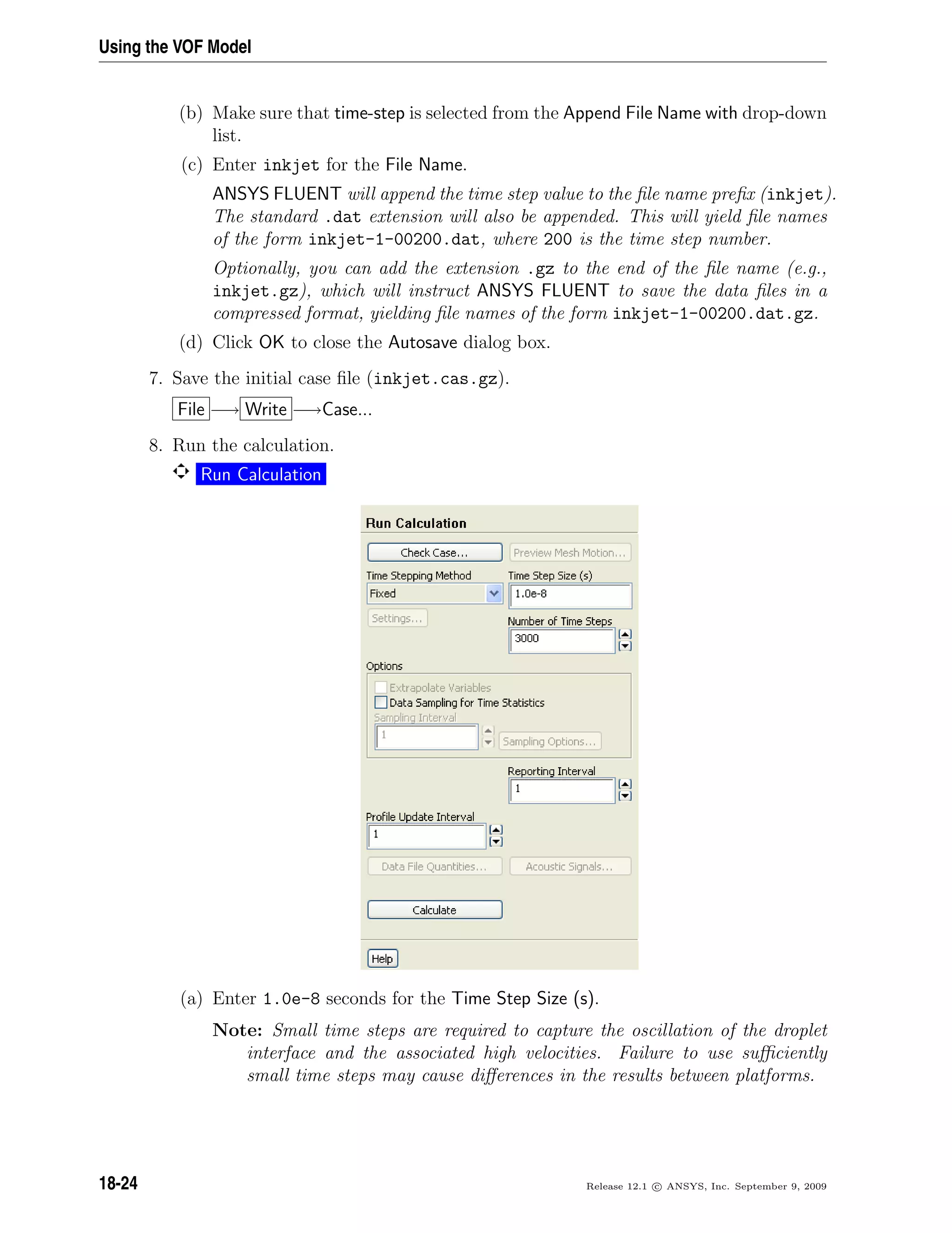 Using the VOF Model
(b) Make sure that time-step is selected from the Append File Name with drop-down
list.
(c) Enter inkjet for the File Name.
ANSYS FLUENT will append the time step value to the ﬁle name preﬁx (inkjet).
The standard .dat extension will also be appended. This will yield ﬁle names
of the form inkjet-1-00200.dat, where 200 is the time step number.
Optionally, you can add the extension .gz to the end of the ﬁle name (e.g.,
inkjet.gz), which will instruct ANSYS FLUENT to save the data ﬁles in a
compressed format, yielding ﬁle names of the form inkjet-1-00200.dat.gz.
(d) Click OK to close the Autosave dialog box.
7. Save the initial case ﬁle (inkjet.cas.gz).
File −→ Write −→Case...
8. Run the calculation.
Run Calculation
(a) Enter 1.0e-8 seconds for the Time Step Size (s).
Note: Small time steps are required to capture the oscillation of the droplet
interface and the associated high velocities. Failure to use suﬃciently
small time steps may cause diﬀerences in the results between platforms.
18-24 Release 12.1 c ANSYS, Inc. September 9, 2009
 