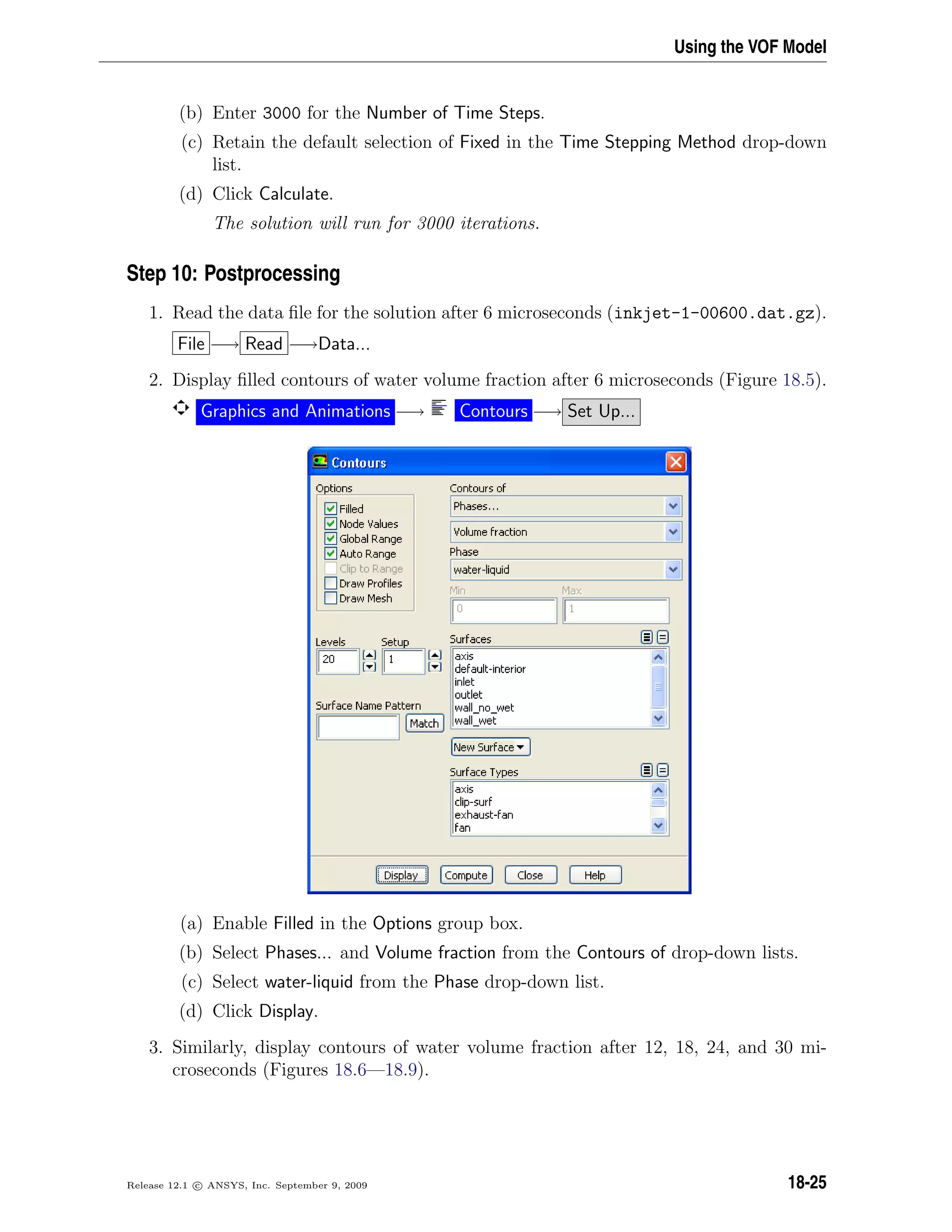 Using the VOF Model
(b) Enter 3000 for the Number of Time Steps.
(c) Retain the default selection of Fixed in the Time Stepping Method drop-down
list.
(d) Click Calculate.
The solution will run for 3000 iterations.
Step 10: Postprocessing
1. Read the data ﬁle for the solution after 6 microseconds (inkjet-1-00600.dat.gz).
File −→ Read −→Data...
2. Display ﬁlled contours of water volume fraction after 6 microseconds (Figure 18.5).
Graphics and Animations −→ Contours −→ Set Up...
(a) Enable Filled in the Options group box.
(b) Select Phases... and Volume fraction from the Contours of drop-down lists.
(c) Select water-liquid from the Phase drop-down list.
(d) Click Display.
3. Similarly, display contours of water volume fraction after 12, 18, 24, and 30 mi-
croseconds (Figures 18.6—18.9).
Release 12.1 c ANSYS, Inc. September 9, 2009 18-25
 
