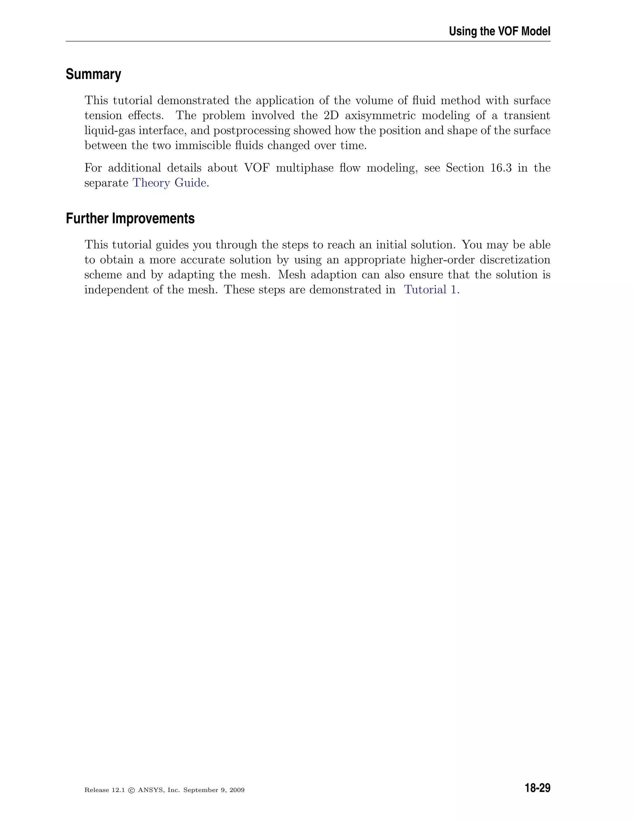 Using the VOF Model
Summary
This tutorial demonstrated the application of the volume of ﬂuid method with surface
tension eﬀects. The problem involved the 2D axisymmetric modeling of a transient
liquid-gas interface, and postprocessing showed how the position and shape of the surface
between the two immiscible ﬂuids changed over time.
For additional details about VOF multiphase ﬂow modeling, see Section 16.3 in the
separate Theory Guide.
Further Improvements
This tutorial guides you through the steps to reach an initial solution. You may be able
to obtain a more accurate solution by using an appropriate higher-order discretization
scheme and by adapting the mesh. Mesh adaption can also ensure that the solution is
independent of the mesh. These steps are demonstrated in Tutorial 1.
Release 12.1 c ANSYS, Inc. September 9, 2009 18-29
 