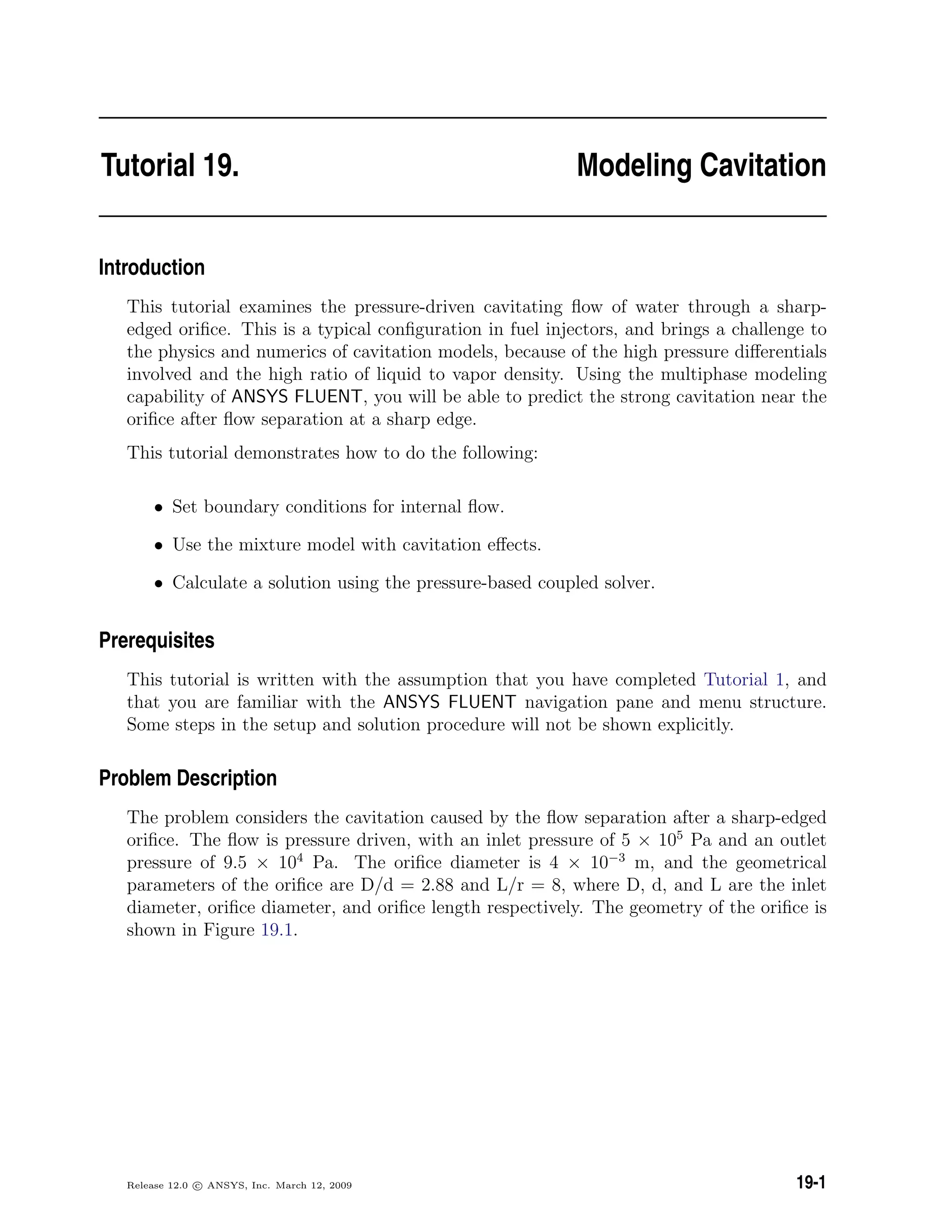 Tutorial 19. Modeling Cavitation
Introduction
This tutorial examines the pressure-driven cavitating ﬂow of water through a sharp-
edged oriﬁce. This is a typical conﬁguration in fuel injectors, and brings a challenge to
the physics and numerics of cavitation models, because of the high pressure diﬀerentials
involved and the high ratio of liquid to vapor density. Using the multiphase modeling
capability of ANSYS FLUENT, you will be able to predict the strong cavitation near the
oriﬁce after ﬂow separation at a sharp edge.
This tutorial demonstrates how to do the following:
• Set boundary conditions for internal ﬂow.
• Use the mixture model with cavitation eﬀects.
• Calculate a solution using the pressure-based coupled solver.
Prerequisites
This tutorial is written with the assumption that you have completed Tutorial 1, and
that you are familiar with the ANSYS FLUENT navigation pane and menu structure.
Some steps in the setup and solution procedure will not be shown explicitly.
Problem Description
The problem considers the cavitation caused by the ﬂow separation after a sharp-edged
oriﬁce. The ﬂow is pressure driven, with an inlet pressure of 5 × 105
Pa and an outlet
pressure of 9.5 × 104
Pa. The oriﬁce diameter is 4 × 10−3
m, and the geometrical
parameters of the oriﬁce are D/d = 2.88 and L/r = 8, where D, d, and L are the inlet
diameter, oriﬁce diameter, and oriﬁce length respectively. The geometry of the oriﬁce is
shown in Figure 19.1.
Release 12.0 c ANSYS, Inc. March 12, 2009 19-1
 