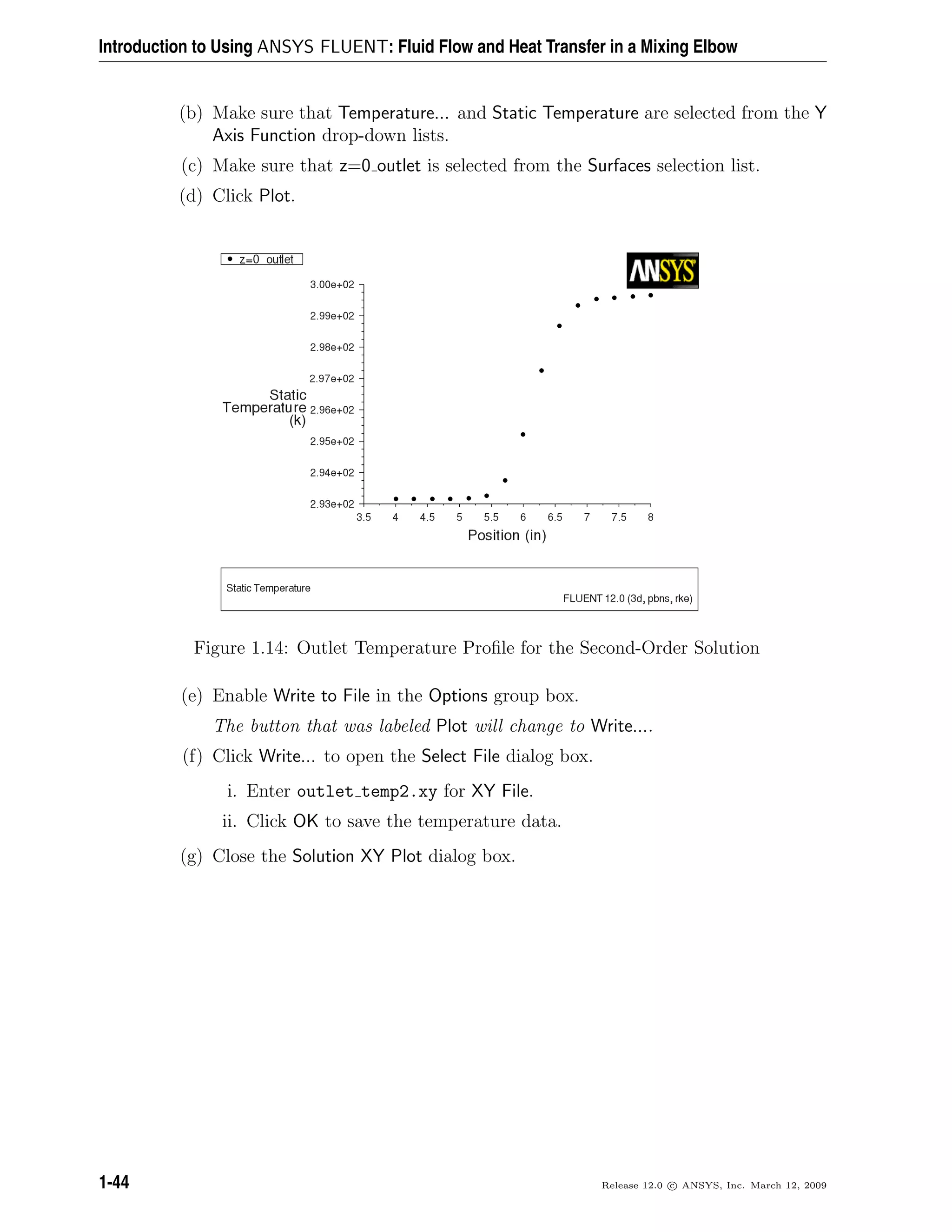 Introduction to Using ANSYS FLUENT: Fluid Flow and Heat Transfer in a Mixing Elbow
(b) Make sure that Temperature... and Static Temperature are selected from the Y
Axis Function drop-down lists.
(c) Make sure that z=0 outlet is selected from the Surfaces selection list.
(d) Click Plot.
Figure 1.14: Outlet Temperature Proﬁle for the Second-Order Solution
(e) Enable Write to File in the Options group box.
The button that was labeled Plot will change to Write....
(f) Click Write... to open the Select File dialog box.
i. Enter outlet temp2.xy for XY File.
ii. Click OK to save the temperature data.
(g) Close the Solution XY Plot dialog box.
1-44 Release 12.0 c ANSYS, Inc. March 12, 2009
 