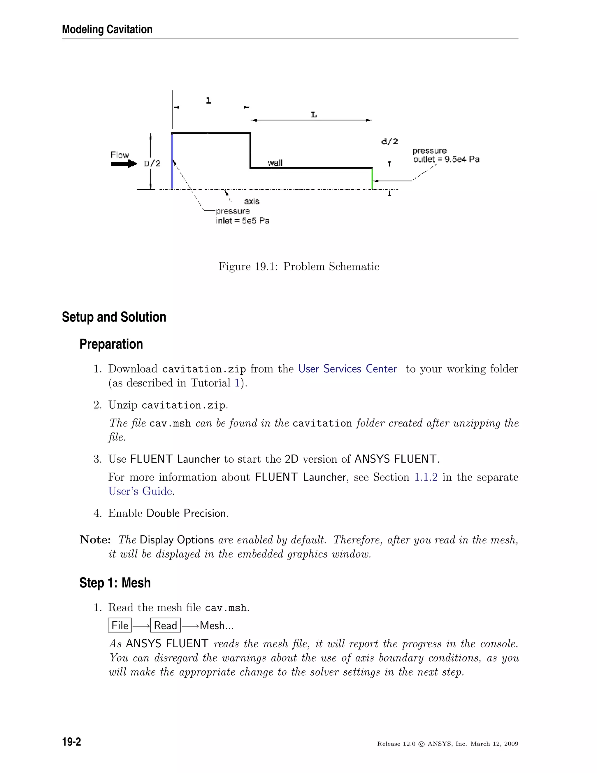 Modeling Cavitation
Figure 19.1: Problem Schematic
Setup and Solution
Preparation
1. Download cavitation.zip from the User Services Center to your working folder
(as described in Tutorial 1).
2. Unzip cavitation.zip.
The ﬁle cav.msh can be found in the cavitation folder created after unzipping the
ﬁle.
3. Use FLUENT Launcher to start the 2D version of ANSYS FLUENT.
For more information about FLUENT Launcher, see Section 1.1.2 in the separate
User’s Guide.
4. Enable Double Precision.
Note: The Display Options are enabled by default. Therefore, after you read in the mesh,
it will be displayed in the embedded graphics window.
Step 1: Mesh
1. Read the mesh ﬁle cav.msh.
File −→ Read −→Mesh...
As ANSYS FLUENT reads the mesh ﬁle, it will report the progress in the console.
You can disregard the warnings about the use of axis boundary conditions, as you
will make the appropriate change to the solver settings in the next step.
19-2 Release 12.0 c ANSYS, Inc. March 12, 2009
 