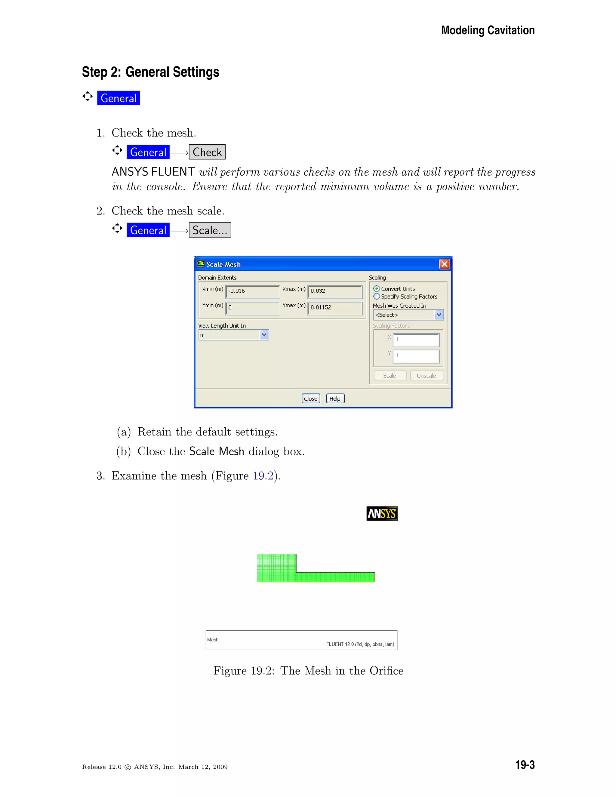 Modeling Cavitation
Step 2: General Settings
General
1. Check the mesh.
General −→ Check
ANSYS FLUENT will perform various checks on the mesh and will report the progress
in the console. Ensure that the reported minimum volume is a positive number.
2. Check the mesh scale.
General −→ Scale...
(a) Retain the default settings.
(b) Close the Scale Mesh dialog box.
3. Examine the mesh (Figure 19.2).
Figure 19.2: The Mesh in the Oriﬁce
Release 12.0 c ANSYS, Inc. March 12, 2009 19-3
 