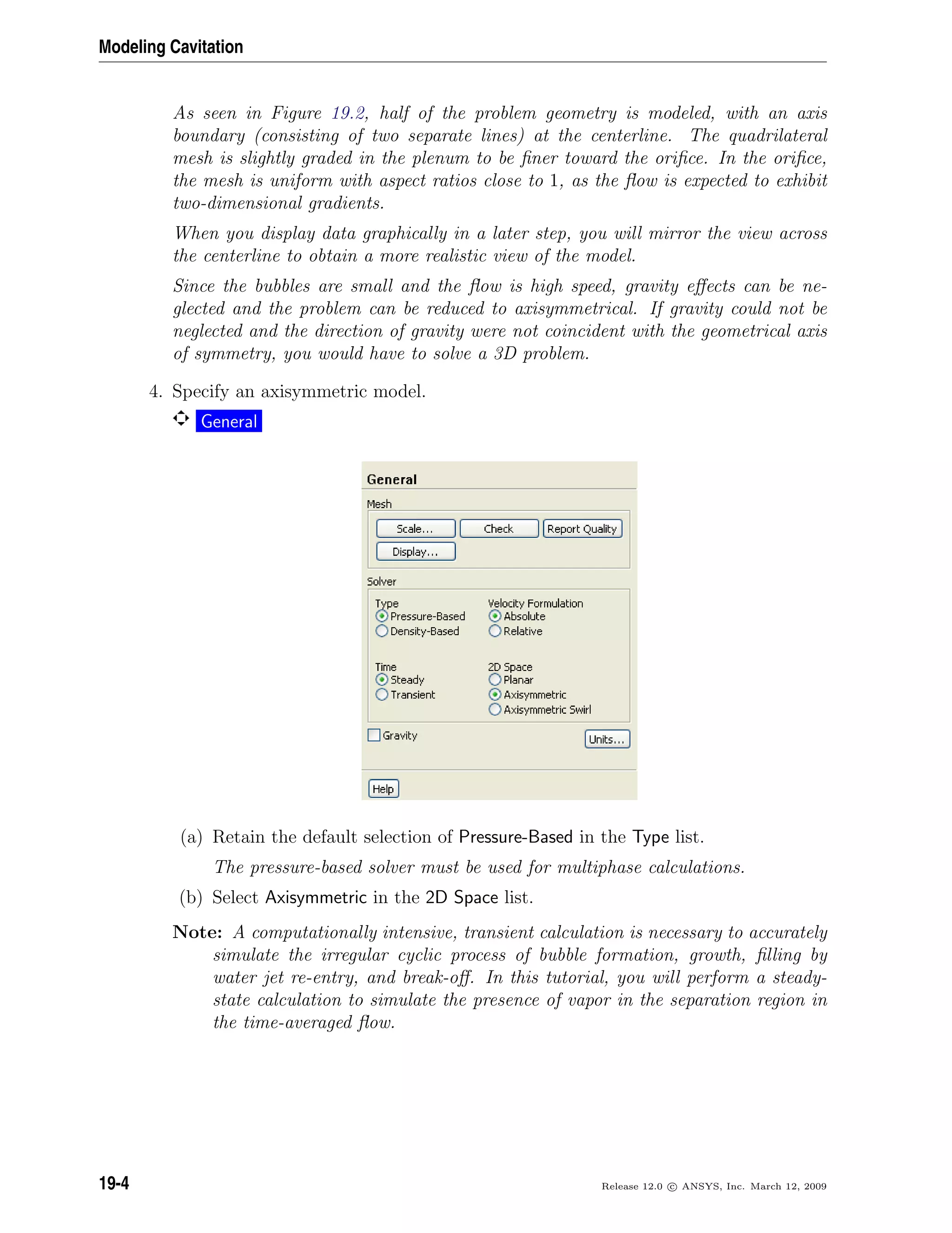 Modeling Cavitation
As seen in Figure 19.2, half of the problem geometry is modeled, with an axis
boundary (consisting of two separate lines) at the centerline. The quadrilateral
mesh is slightly graded in the plenum to be ﬁner toward the oriﬁce. In the oriﬁce,
the mesh is uniform with aspect ratios close to 1, as the ﬂow is expected to exhibit
two-dimensional gradients.
When you display data graphically in a later step, you will mirror the view across
the centerline to obtain a more realistic view of the model.
Since the bubbles are small and the ﬂow is high speed, gravity eﬀects can be ne-
glected and the problem can be reduced to axisymmetrical. If gravity could not be
neglected and the direction of gravity were not coincident with the geometrical axis
of symmetry, you would have to solve a 3D problem.
4. Specify an axisymmetric model.
General
(a) Retain the default selection of Pressure-Based in the Type list.
The pressure-based solver must be used for multiphase calculations.
(b) Select Axisymmetric in the 2D Space list.
Note: A computationally intensive, transient calculation is necessary to accurately
simulate the irregular cyclic process of bubble formation, growth, ﬁlling by
water jet re-entry, and break-oﬀ. In this tutorial, you will perform a steady-
state calculation to simulate the presence of vapor in the separation region in
the time-averaged ﬂow.
19-4 Release 12.0 c ANSYS, Inc. March 12, 2009
 