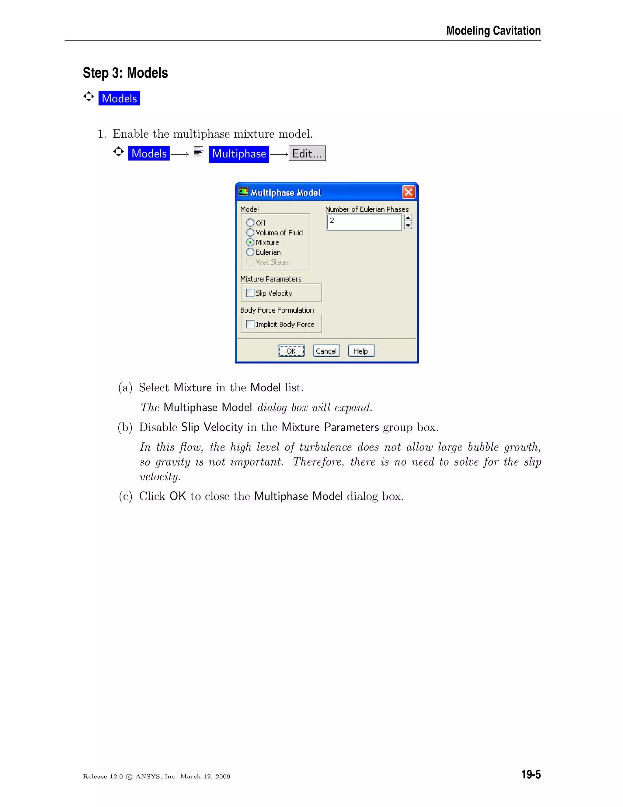 Modeling Cavitation
Step 3: Models
Models
1. Enable the multiphase mixture model.
Models −→ Multiphase −→ Edit...
(a) Select Mixture in the Model list.
The Multiphase Model dialog box will expand.
(b) Disable Slip Velocity in the Mixture Parameters group box.
In this ﬂow, the high level of turbulence does not allow large bubble growth,
so gravity is not important. Therefore, there is no need to solve for the slip
velocity.
(c) Click OK to close the Multiphase Model dialog box.
Release 12.0 c ANSYS, Inc. March 12, 2009 19-5
 