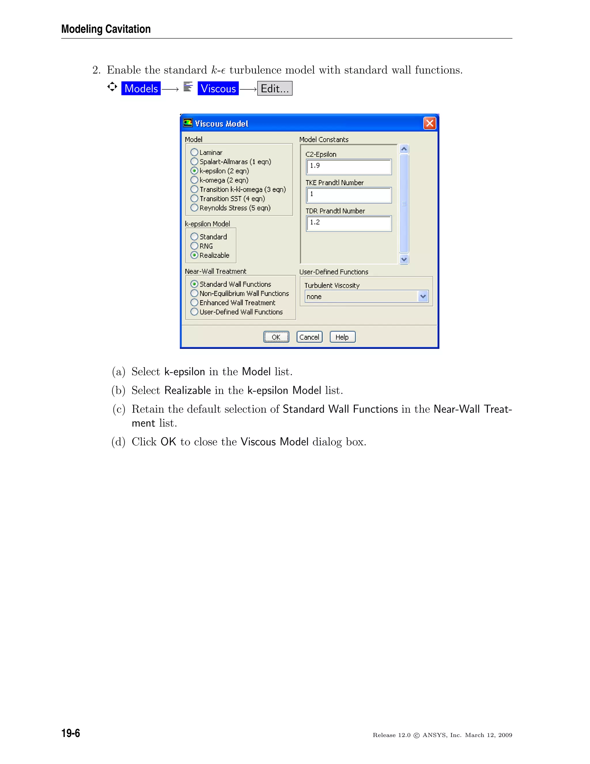 Modeling Cavitation
2. Enable the standard k- turbulence model with standard wall functions.
Models −→ Viscous −→ Edit...
(a) Select k-epsilon in the Model list.
(b) Select Realizable in the k-epsilon Model list.
(c) Retain the default selection of Standard Wall Functions in the Near-Wall Treat-
ment list.
(d) Click OK to close the Viscous Model dialog box.
19-6 Release 12.0 c ANSYS, Inc. March 12, 2009
 