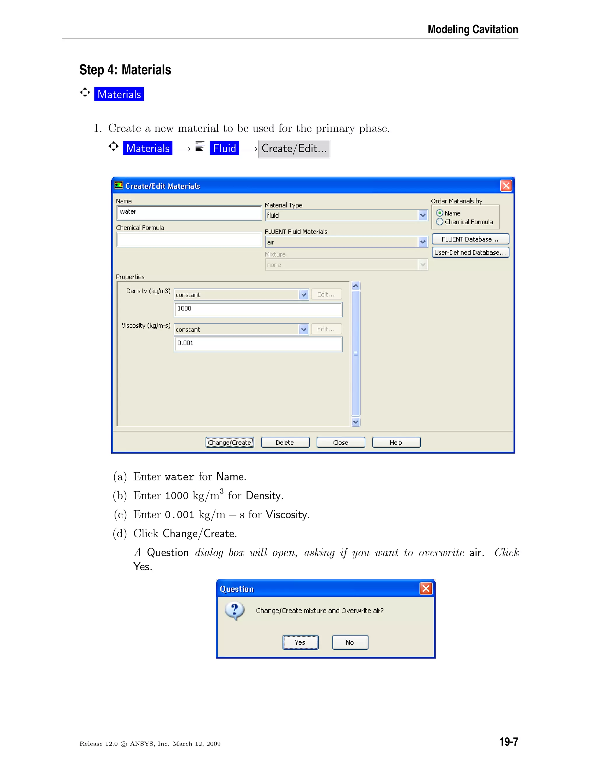 Modeling Cavitation
Step 4: Materials
Materials
1. Create a new material to be used for the primary phase.
Materials −→ Fluid −→ Create/Edit...
(a) Enter water for Name.
(b) Enter 1000 kg/m3
for Density.
(c) Enter 0.001 kg/m − s for Viscosity.
(d) Click Change/Create.
A Question dialog box will open, asking if you want to overwrite air. Click
Yes.
Release 12.0 c ANSYS, Inc. March 12, 2009 19-7
 