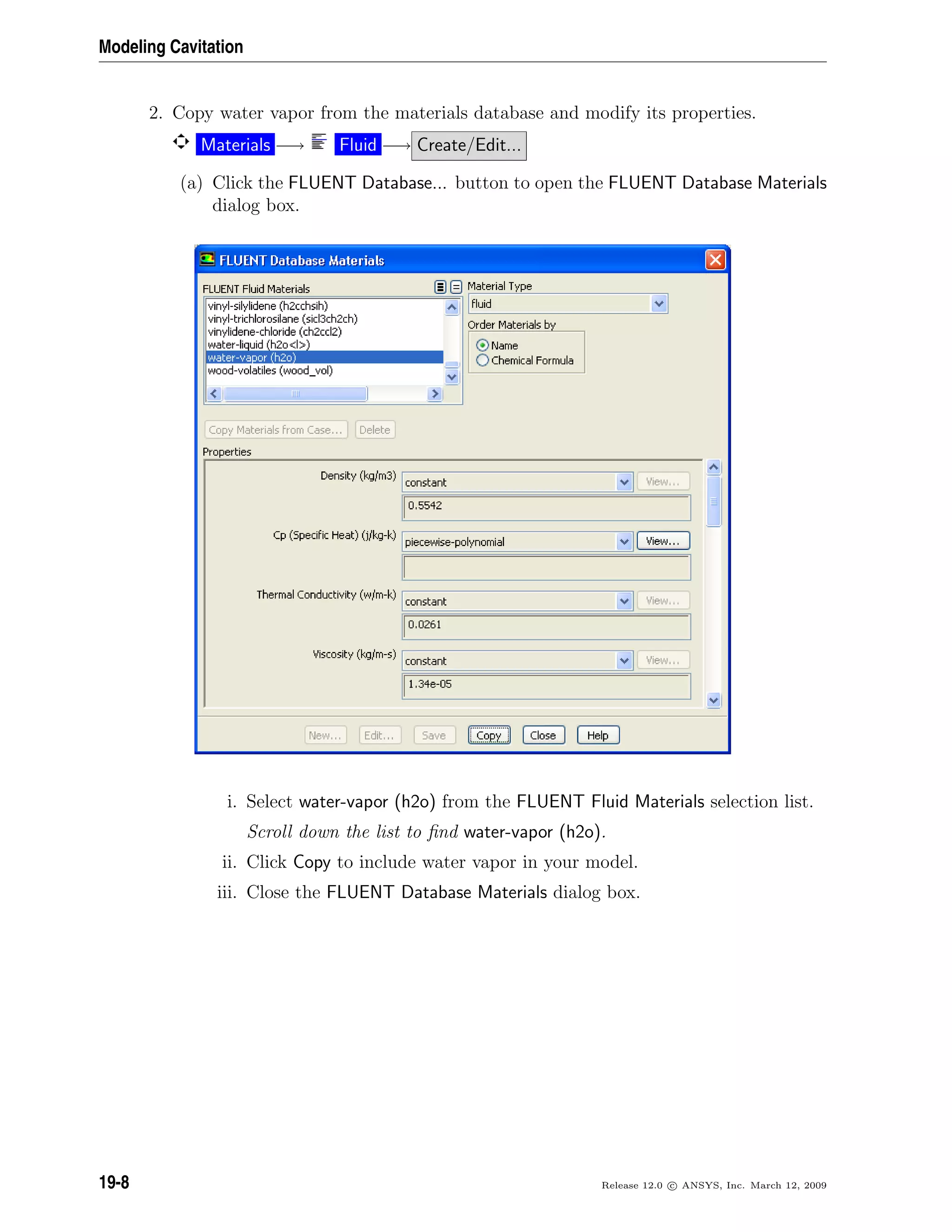 Modeling Cavitation
2. Copy water vapor from the materials database and modify its properties.
Materials −→ Fluid −→ Create/Edit...
(a) Click the FLUENT Database... button to open the FLUENT Database Materials
dialog box.
i. Select water-vapor (h2o) from the FLUENT Fluid Materials selection list.
Scroll down the list to ﬁnd water-vapor (h2o).
ii. Click Copy to include water vapor in your model.
iii. Close the FLUENT Database Materials dialog box.
19-8 Release 12.0 c ANSYS, Inc. March 12, 2009
 