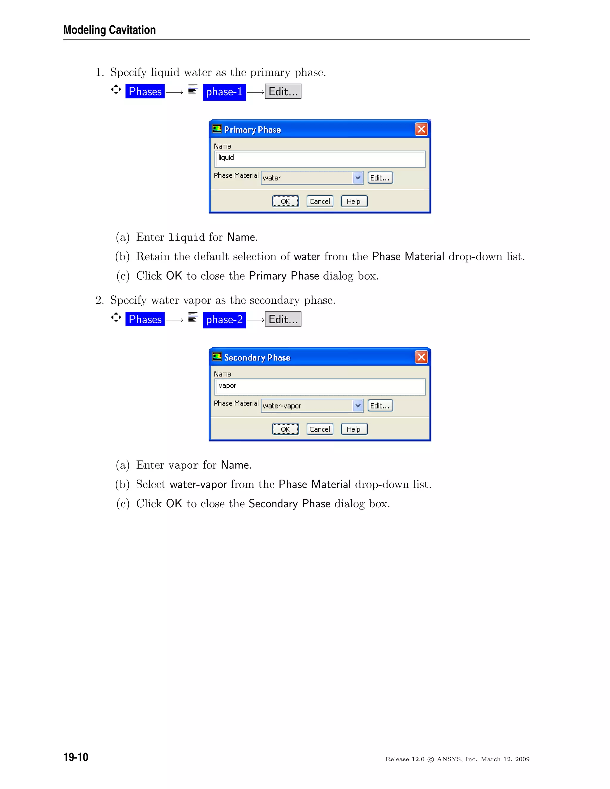 Modeling Cavitation
1. Specify liquid water as the primary phase.
Phases −→ phase-1 −→ Edit...
(a) Enter liquid for Name.
(b) Retain the default selection of water from the Phase Material drop-down list.
(c) Click OK to close the Primary Phase dialog box.
2. Specify water vapor as the secondary phase.
Phases −→ phase-2 −→ Edit...
(a) Enter vapor for Name.
(b) Select water-vapor from the Phase Material drop-down list.
(c) Click OK to close the Secondary Phase dialog box.
19-10 Release 12.0 c ANSYS, Inc. March 12, 2009
 